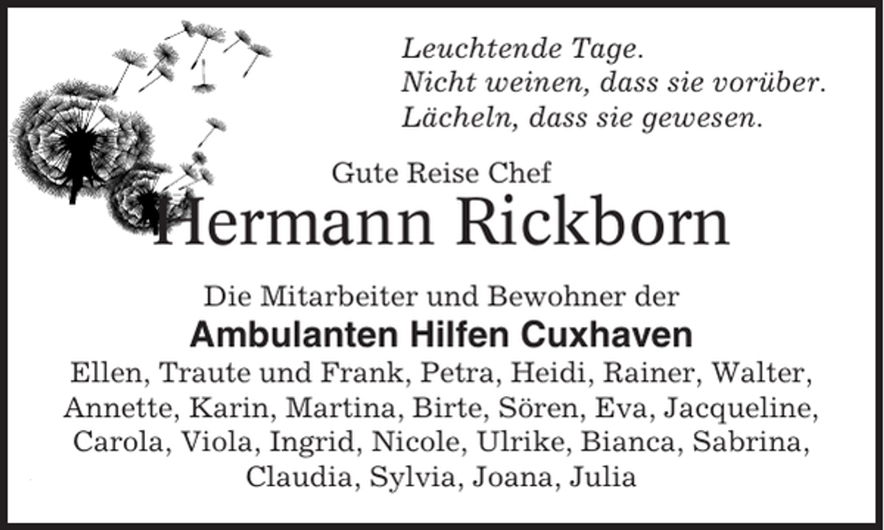<p>Leuchtende Tage.<br />Nicht weinen, dass sie vorüber.<br />Lächeln, dass sie gewesen.<br />Gute Reise Chef</p><p>Hermann Rickborn<br />Die Mitarbeiter und Bewohner der</p><p>Ambulanten Hilfen Cuxhaven<br />Ellen, Traute und Frank, Petra, Heidi, Rainer, Walter,<br />Annette, Karin, Martina, Birte, Sören, Eva, Jacqueline,<br />Carola, Viola, Ingrid, Nicole, Ulrike, Bianca, Sabrina,<br />Claudia, Sylvia, Joana, Julia</p>
