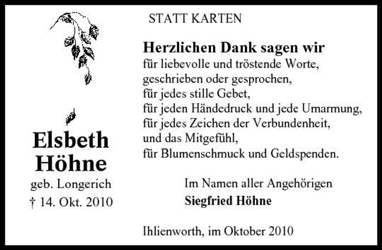 <p>STATT KARTEN</p><p>Herzlichen Dank sagen wir<br />für liebevolle und tröstende Worte, geschrieben oder gesprochen, für jedes stille Gebet, für jeden Händedruck und jede Umarmung, für jedes Zeichen der Verbundenheit, und das Mitgefühl, für Blumenschmuck und Geldspenden. Im Namen aller Angehörigen Siegfried Höhne Ihlienworth, im Oktober 2010</p><p>Elsbeth Höhne<br />geb. Longerich † 14. Okt. 2010</p>