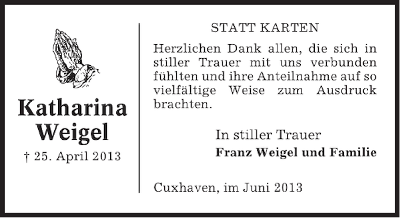 <p>STATT KARTEN</p><p>Katharina<br />Weigel<br />† 25. April 2013</p><p>Herzlichen Dank allen, die sich in<br />stiller Trauer mit uns verbunden<br />fühlten und ihre Anteilnahme auf so<br />vielfältige Weise zum Ausdruck<br />brachten.</p><p>In stiller Trauer<br />Franz Weigel und Familie<br />Cuxhaven, im Juni 2013</p>