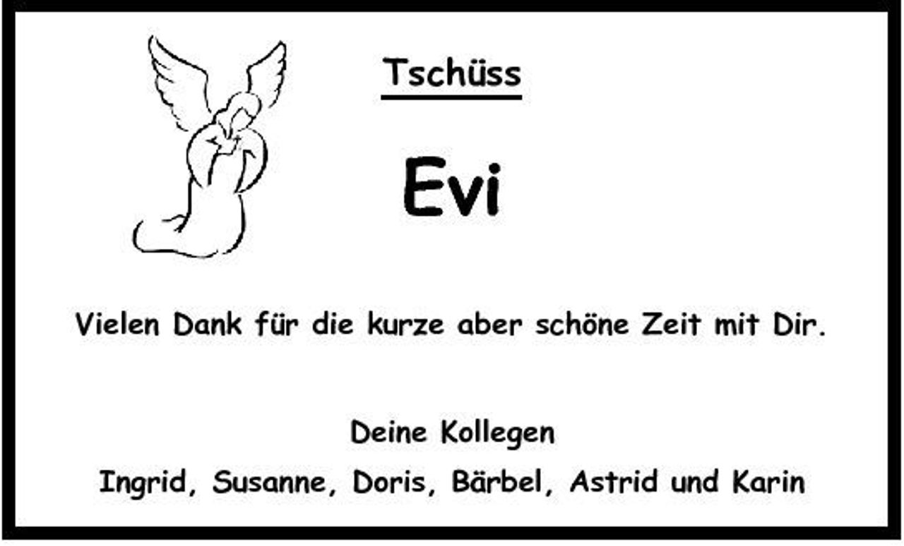 <p>Tschüss</p><p>Evi<br />Vielen Dank für die kurze aber schöne Zeit mit Dir.</p><p>Deine Kollegen Ingrid, Susanne, Doris, Bärbel, Astrid und Karin</p>