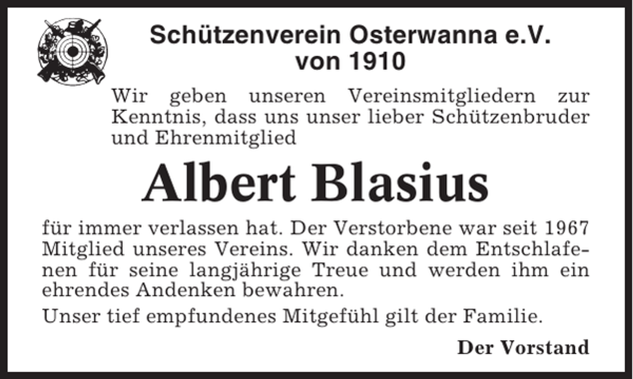 <p>Schützenverein Osterwanna e.V.<br />von 1910<br />Wir geben unseren Vereinsmitgliedern zur<br />Kenntnis, dass uns unser lieber Schützenbruder<br />und Ehrenmitglied</p><p>Albert Blasius<br />für immer verlassen hat. Der Verstorbene war seit 1967<br />Mitglied unseres Vereins. Wir danken dem Entschlafenen für seine langjährige Treue und werden ihm ein<br />ehrendes Andenken bewahren.<br />Unser tief empfundenes Mitgefühl gilt der Familie.<br />Der Vorstand</p>