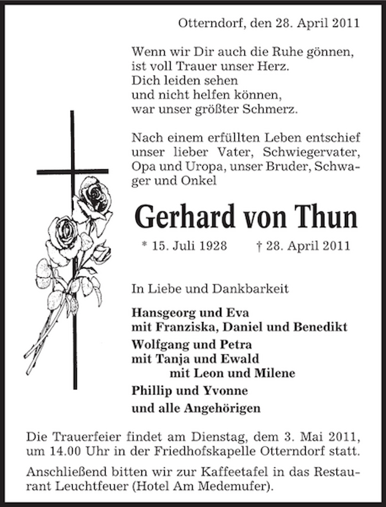 <p>Otterndorf, den 28. April 2011 Wenn wir Dir auch die Ruhe gönnen, ist voll Trauer unser Herz. Dich leiden sehen und nicht helfen können, war unser größter Schmerz. Nach einem erfüllten Leben entschief unser lieber Vater, Schwiegervater, Opa und Uropa, unser Bruder, Schwager und Onkel</p><p>Gerhard von Thun<br />* 15. Juli 1928 † 28. April 2011 In Liebe und Dankbarkeit Hansgeorg und Eva mit Franziska, Daniel und Benedikt Wolfgang und Petra mit Tanja und Ewald mit Leon und Milene Phillip und Yvonne und alle Angehörigen Die Trauerfeier findet am Dienstag, dem 3. Mai 2011, um 14.00 Uhr in der Friedhofskapelle Otterndorf statt. Anschließend bitten wir zur Kaffeetafel in das Restaurant Leuchtfeuer (Hotel Am Medemufer).</p>