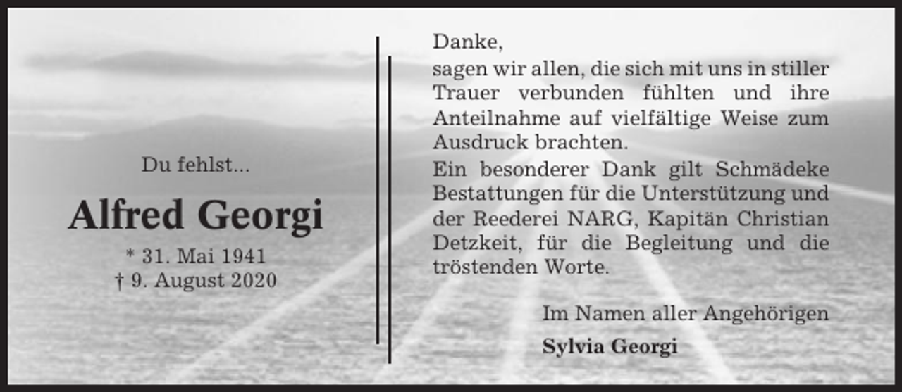 <p>Du fehlst...</p><p>Alfred Georgi<br />* 31. Mai 1941<br />† 9. August 2020</p><p>Danke,<br />sagen wir allen, die sich mit uns in stiller<br />Trauer verbunden fühlten und ihre<br />Anteilnahme auf vielfältige Weise zum<br />Ausdruck brachten.<br />Ein besonderer Dank gilt Schmädeke<br />Bestattungen für die Unterstützung und<br />der Reederei NARG, Kapitän Christian<br />Detzkeit, für die Begleitung und die<br />tröstenden Worte.<br />Im Namen aller Angehörigen<br />Sylvia Georgi</p>