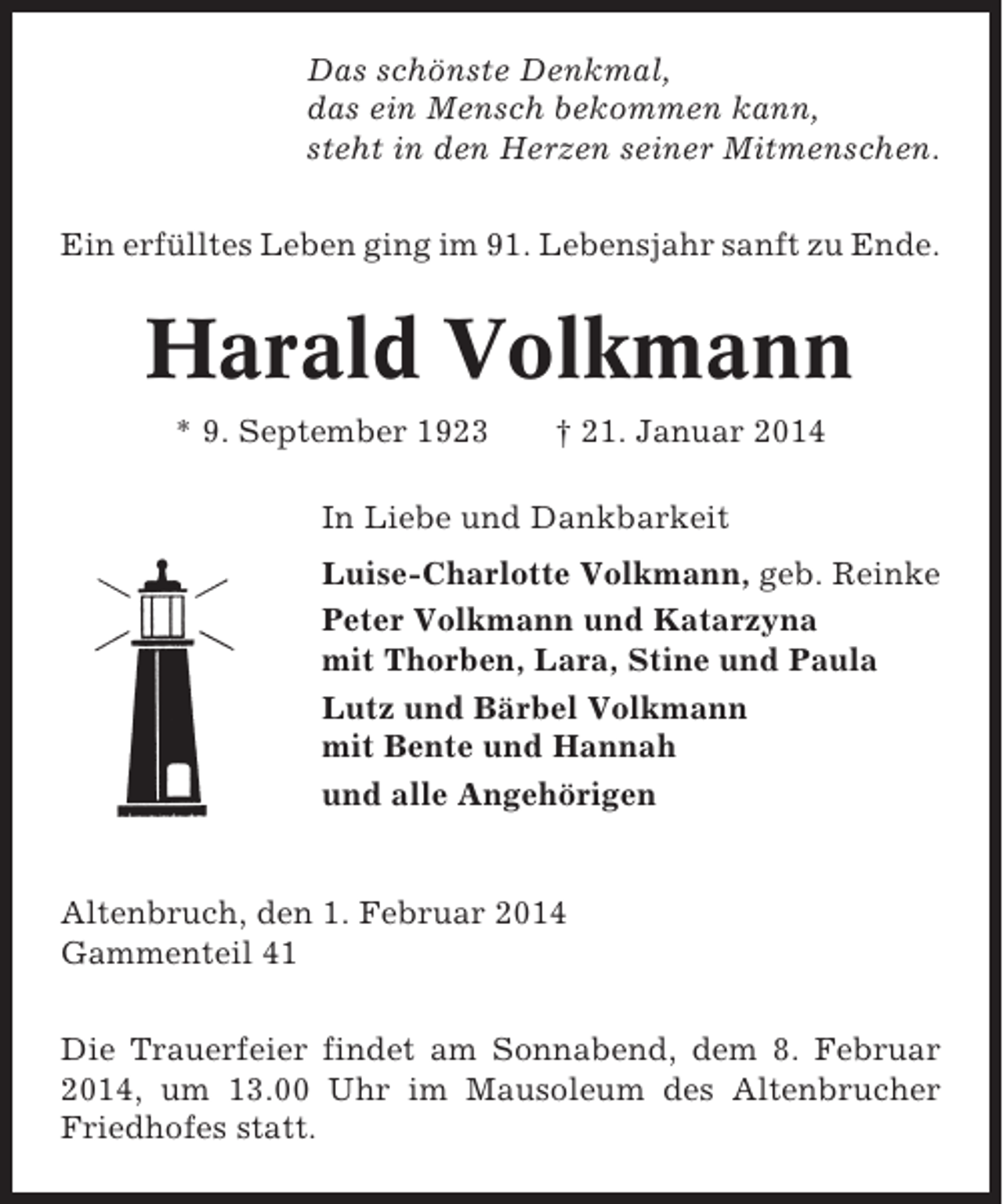 <p>Das schönste Denkmal,<br />das ein Mensch bekommen kann,<br />steht in den Herzen seiner Mitmenschen.<br />Ein erfülltes Leben ging im 91. Lebensjahr sanft zu Ende.</p><p>Harald Volkmann<br />* 9. September 1923</p><p>† 21. Januar 2014</p><p>In Liebe und Dankbarkeit<br />Luise-Charlotte Volkmann, geb. Reinke<br />Peter Volkmann und Katarzyna<br />mit Thorben, Lara, Stine und Paula<br />Lutz und Bärbel Volkmann<br />mit Bente und Hannah<br />und alle Angehörigen</p><p>Altenbruch, den 1. Februar 2014<br />Gammenteil 41<br />Die Trauerfeier findet am Sonnabend, dem 8. Februar<br />2014, um 13.00 Uhr im Mausoleum des Altenbrucher<br />Friedhofes statt.</p>