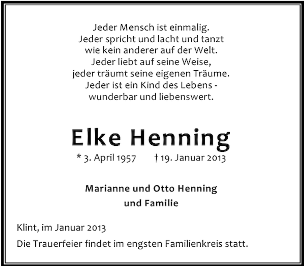 <p>Jeder Mensch ist einmalig.<br />Jeder spricht und lacht und tanzt<br />wie kein anderer auf der Welt.<br />Jeder liebt auf seine Weise,<br />jeder träumt seine eigenen Träume.<br />Jeder ist ein Kind des Lebens wunderbar und liebenswert.</p><p>Elke Henning<br />* 3. April 1957</p><p>† 19. Januar 2013</p><p>Marianne und Otto Henning<br />und Familie<br />Klint, im Januar 2013<br />Die Trauerfeier findet im engsten Familienkreis statt.</p>