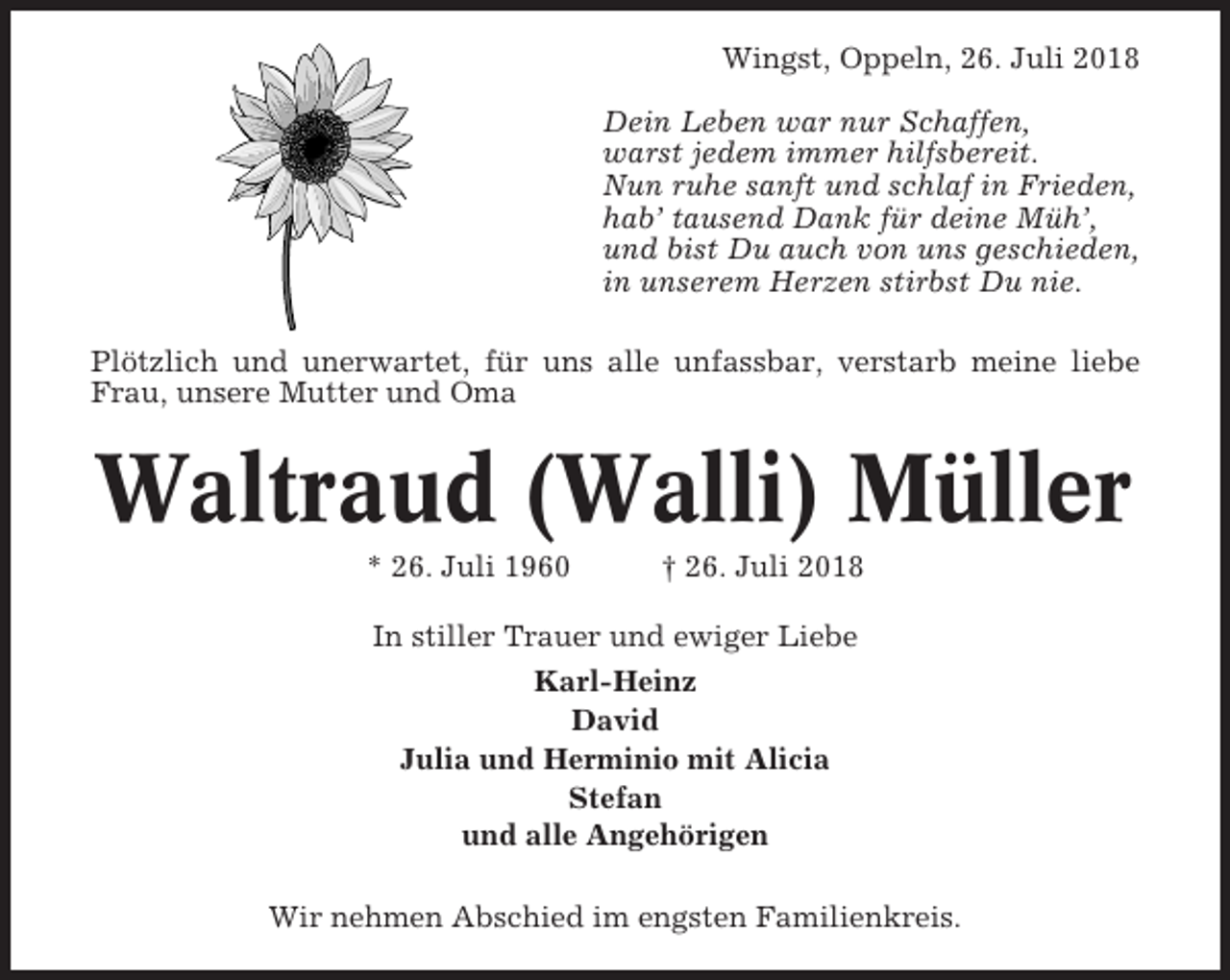 <p>Wingst, Oppeln, 26. Juli 2018<br />Dein Leben war nur Schaffen,<br />warst jedem immer hilfsbereit.<br />Nun ruhe sanft und schlaf in Frieden,<br />hab’ tausend Dank für deine Müh’,<br />und bist Du auch von uns geschieden,<br />in unserem Herzen stirbst Du nie.<br />Plötzlich und unerwartet, für uns alle unfassbar, verstarb meine liebe<br />Frau, unsere Mutter und Oma</p><p>Waltraud (Walli) Müller<br />* 26. Juli 1960</p><p>† 26. Juli 2018</p><p>In stiller Trauer und ewiger Liebe<br />Karl-Heinz<br />David<br />Julia und Herminio mit Alicia<br />Stefan<br />und alle Angehörigen<br />Wir nehmen Abschied im engsten Familienkreis.</p>