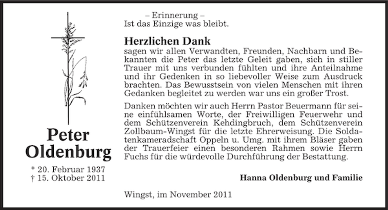 <p>– Erinnerung –<br />Ist das Einzige was bleibt.</p><p>Herzlichen Dank<br />sagen wir allen Verwandten, Freunden, Nachbarn und Bekannten die Peter das letzte Geleit gaben, sich in stiller<br />Trauer mit uns verbunden fühlten und ihre Anteilnahme<br />und ihr Gedenken in so liebevoller Weise zum Ausdruck<br />brachten. Das Bewusstsein von vielen Menschen mit ihren<br />Gedanken begleitet zu werden war uns ein großer Trost.</p><p>Peter<br />Oldenburg</p><p>Danken möchten wir auch Herrn Pastor Beuermann für seine einfühlsamen Worte, der Freiwilligen Feuerwehr und<br />dem Schützenverein Kehdingbruch, dem Schützenverein<br />Zollbaum-Wingst für die letzte Ehrerweisung. Die Soldatenkameradschaft Oppeln u. Umg. mit ihrem Bläser gaben<br />der Trauerfeier einen besonderen Rahmen sowie Herrn<br />Fuchs für die würdevolle Durchführung der Bestattung.</p><p>* 20. Februar 1937<br />† 15. Oktober 2011</p><p>Hanna Oldenburg und Familie<br />Wingst, im November 2011</p>