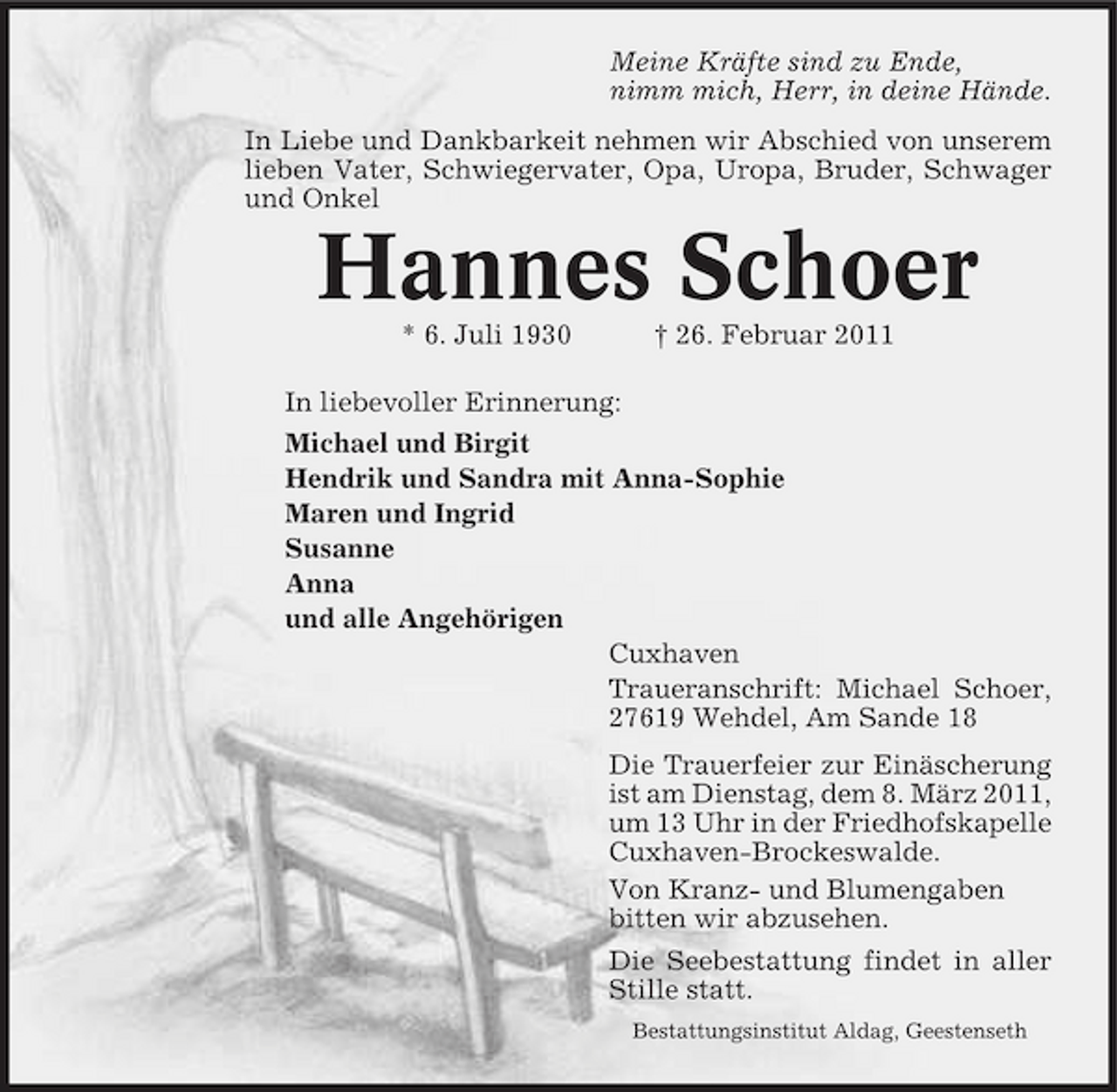 <p>Meine Kräfte sind zu Ende, nimm mich, Herr, in deine Hände. In Liebe und Dankbarkeit nehmen wir Abschied von unserem lieben Vater, Schwiegervater, Opa, Uropa, Bruder, Schwager und Onkel</p><p>Hannes Schoer<br />* 6. Juli 1930 † 26. Februar 2011 In liebevoller Erinnerung: Michael und Birgit Hendrik und Sandra mit Anna-Sophie Maren und Ingrid Susanne Anna und alle Angehörigen Cuxhaven Traueranschrift: Michael Schoer, 27619 Wehdel, Am Sande 18 Die Trauerfeier zur Einäscherung ist am Dienstag, dem 8. März 2011, um 13 Uhr in der Friedhofskapelle Cuxhaven-Brockeswalde. Von Kranz- und Blumengaben bitten wir abzusehen. Die Seebestattung findet in aller Stille statt.<br />Bestattungsinstitut Aldag, Geestenseth</p>
