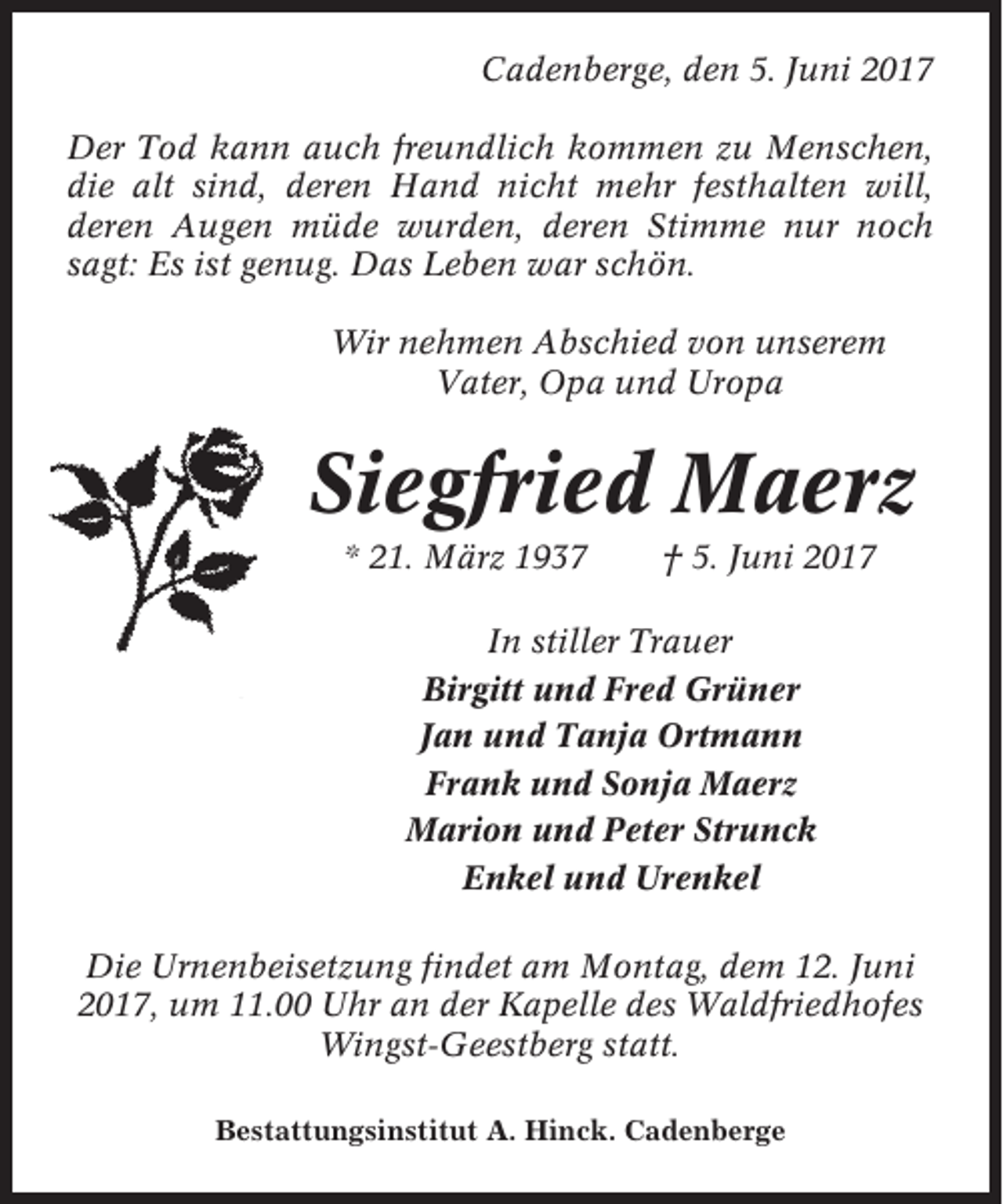 <p>Cadenberge, den 5. Juni 2017<br />Der Tod kann auch freundlich kommen zu Menschen,<br />die alt sind, deren Hand nicht mehr festhalten will,<br />deren Augen müde wurden, deren Stimme nur noch<br />sagt: Es ist genug. Das Leben war schön.<br />Wir nehmen Abschied von unserem<br />Vater, Opa und Uropa</p><p>Siegfried Maerz<br />* 21. März 1937</p><p>† 5. Juni 2017</p><p>In stiller Trauer<br />Birgitt und Fred Grüner<br />Jan und Tanja Ortmann<br />Frank und Sonja Maerz<br />Marion und Peter Strunck<br />Enkel und Urenkel<br />Die Urnenbeisetzung findet am Montag, dem 12. Juni<br />2017, um 11.00 Uhr an der Kapelle des Waldfriedhofes<br />Wingst-Geestberg statt.<br />Bestattungsinstitut A. Hinck. Cadenberge</p>