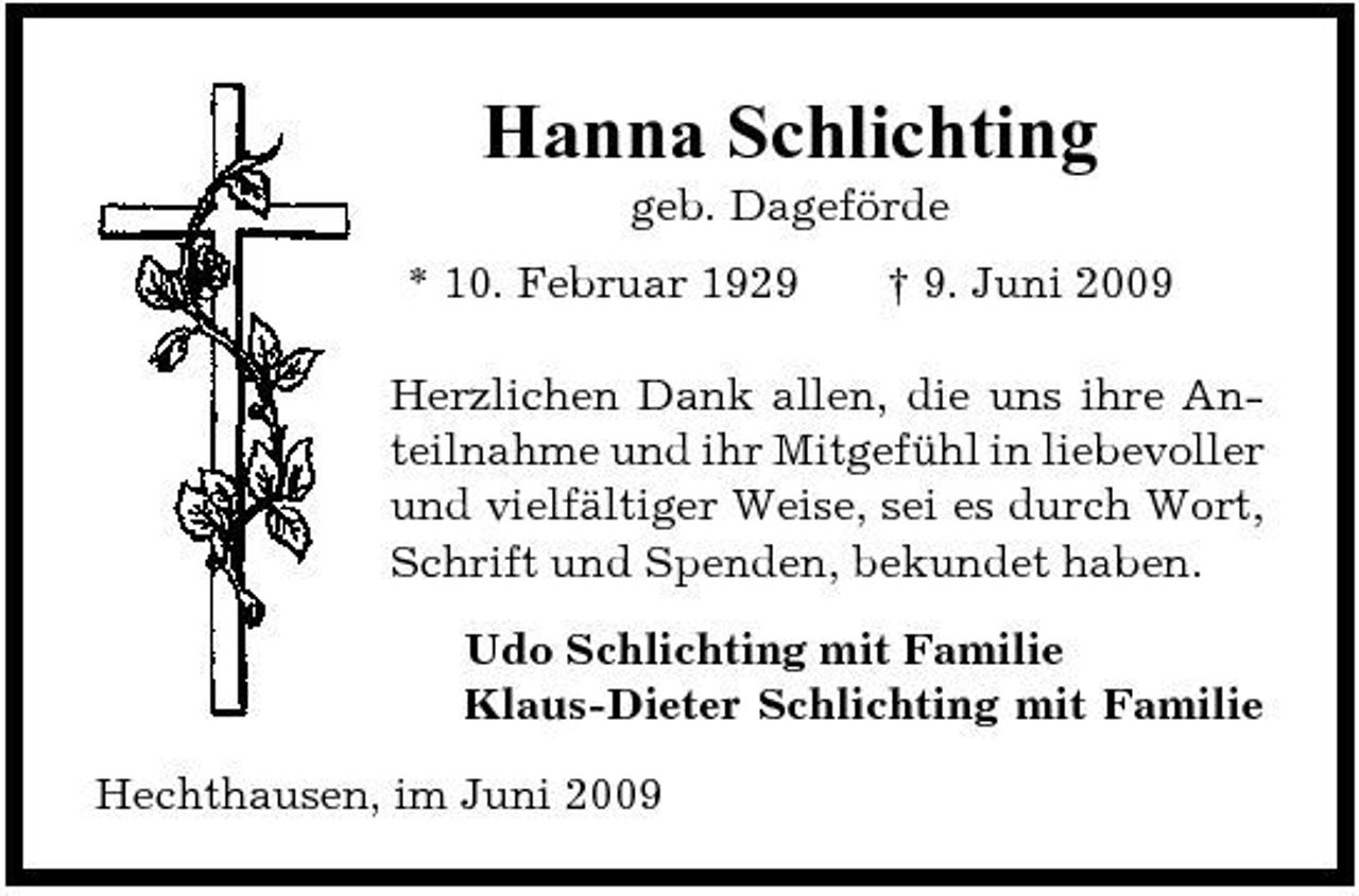 <p>Hanna Schlichting<br />geb. Dageförde * 10. Februar 1929 † 9. Juni 2009</p><p>Herzlichen Dank allen, die uns ihre Anteilnahme und ihr Mitgefühl in liebevoller und vielfältiger Weise, sei es durch Wort, Schrift und Spenden, bekundet haben. Udo Schlichting mit Familie Klaus-Dieter Schlichting mit Familie Hechthausen, im Juni 2009</p>