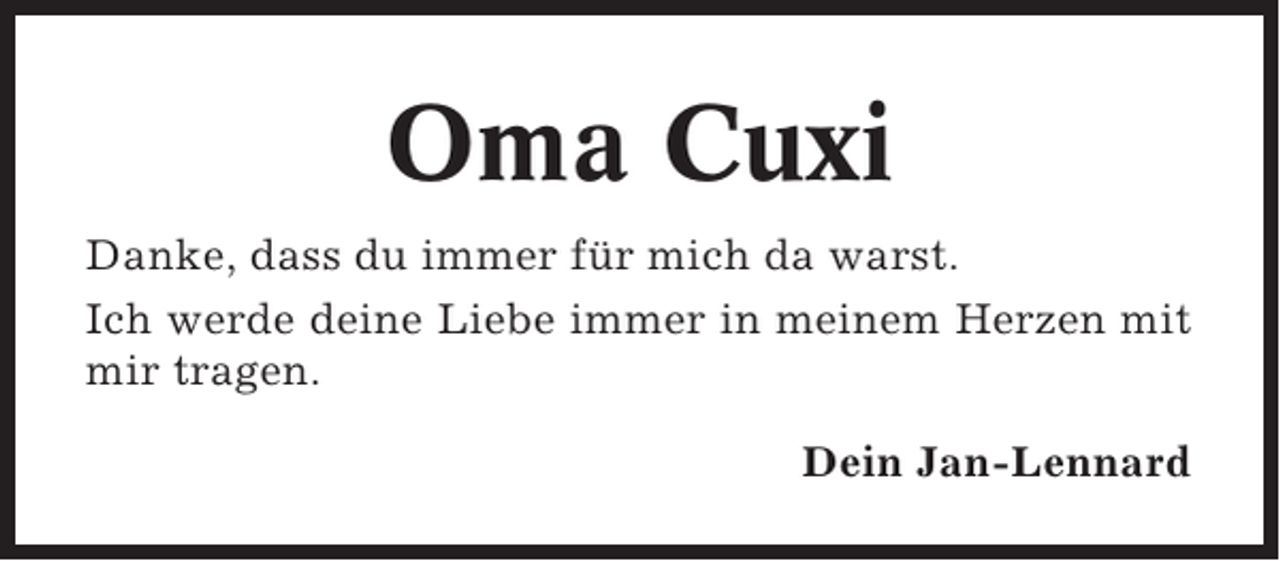 <p>Oma Cuxi<br />Danke, dass du immer für mich da warst.<br />Ich werde deine Liebe immer in meinem Herzen mit<br />mir tragen.<br />Dein Jan-Lennard</p>