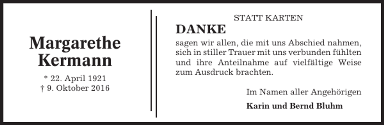 <p>STATT KARTEN</p><p>Margarethe<br />Kermann<br />* 22. April 1921<br />† 9. Oktober 2016</p><p>DANKE<br />sagen wir allen, die mit uns Abschied nahmen,<br />sich in stiller Trauer mit uns verbunden fühlten<br />und ihre Anteilnahme auf vielfältige Weise<br />zum Ausdruck brachten.<br />Im Namen aller Angehörigen<br />Karin und Bernd Bluhm</p>