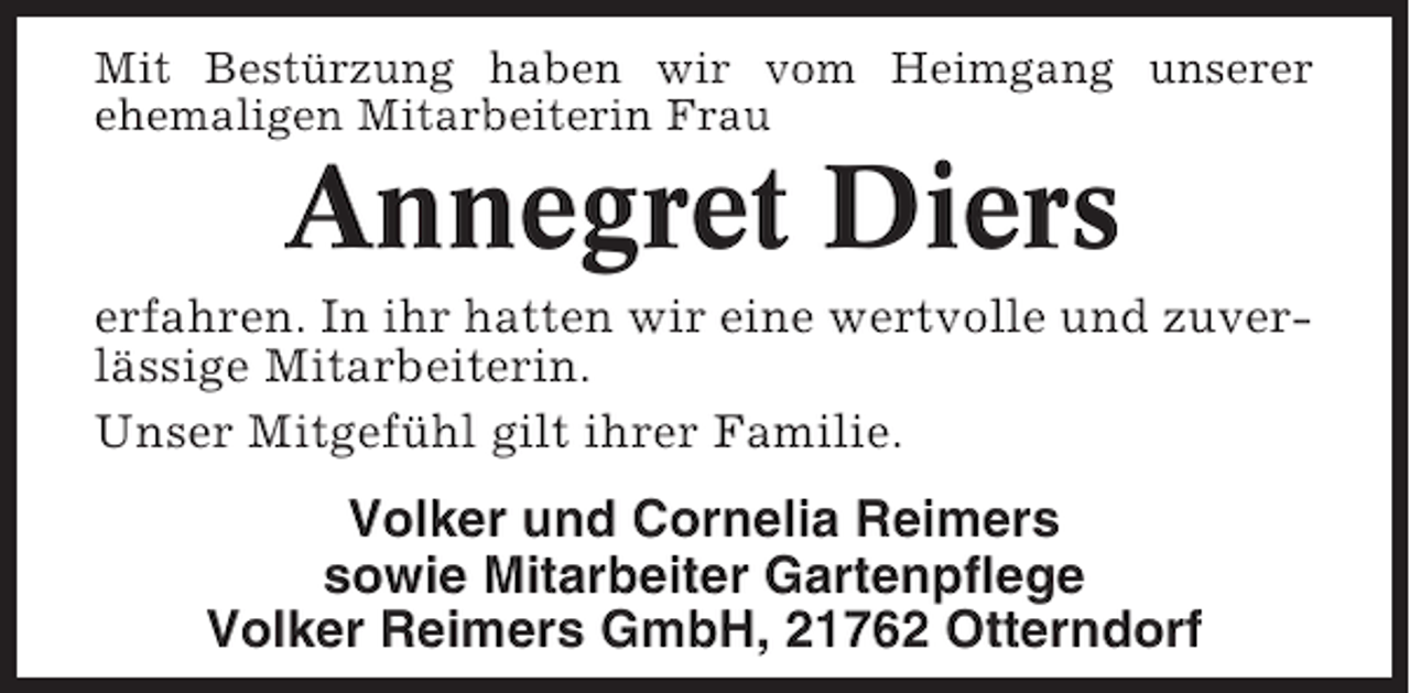 <p>Mit Bestürzung haben wir vom Heimgang unserer<br />ehemaligen Mitarbeiterin Frau</p><p>Annegret Diers<br />erfahren. In ihr hatten wir eine wertvolle und zuverlässige Mitarbeiterin.<br />Unser Mitgefühl gilt ihrer Familie.</p><p>Volker und Cornelia Reimers<br />sowie Mitarbeiter Gartenpflege<br />Volker Reimers GmbH, 21762 Otterndorf</p>
