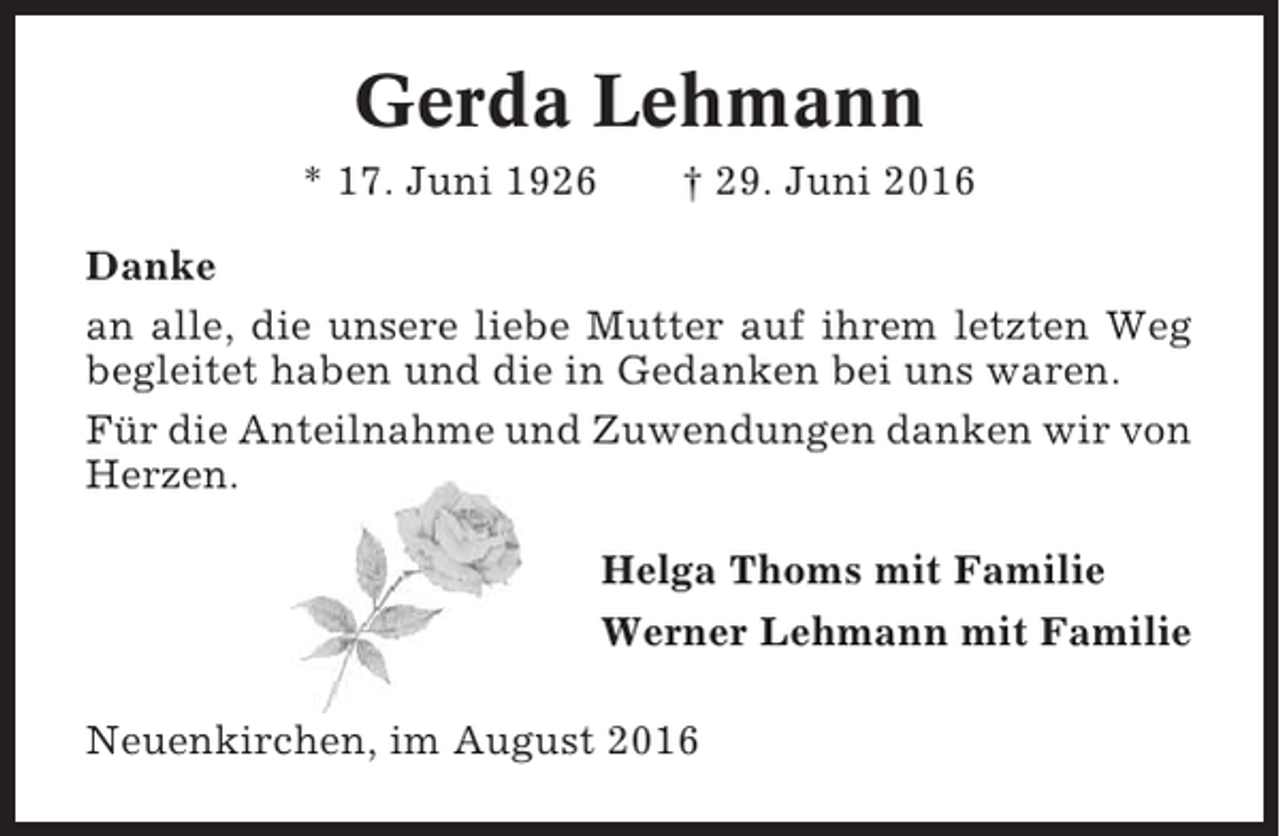 <p>Gerda Lehmann<br />* 17. Juni 1926</p><p>† 29. Juni 2016</p><p>Danke<br />an alle, die unsere liebe Mutter auf ihrem letzten Weg<br />begleitet haben und die in Gedanken bei uns waren.<br />Für die Anteilnahme und Zuwendungen danken wir von<br />Herzen.<br />Helga Thoms mit Familie<br />Werner Lehmann mit Familie<br />Neuenkirchen, im August 2016</p>