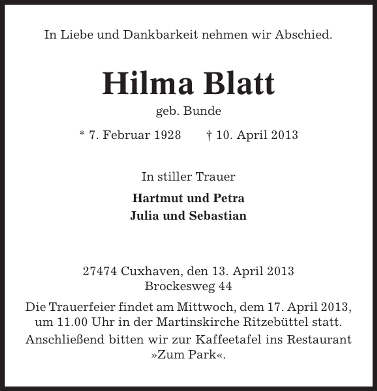 <p>In Liebe und Dankbarkeit nehmen wir Abschied.</p><p>Hilma Blatt<br />geb. Bunde<br />* 7. Februar 1928</p><p>† 10. April 2013</p><p>In stiller Trauer<br />Hartmut und Petra<br />Julia und Sebastian</p><p>27474 Cuxhaven, den 13. April 2013<br />Brockesweg 44<br />Die Trauerfeier findet am Mittwoch, dem 17. April 2013,<br />um 11.00 Uhr in der Martinskirche Ritzebüttel statt.<br />Anschließend bitten wir zur Kaffeetafel ins Restaurant<br />»Zum Park«.</p>