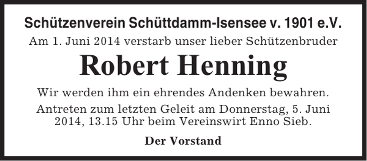 <p>Schützenverein Schüttdamm-Isensee v. 1901 e.V.<br />Am 1. Juni 2014 verstarb unser lieber Schützenbruder</p><p>Robert Henning<br />Wir werden ihm ein ehrendes Andenken bewahren.<br />Antreten zum letzten Geleit am Donnerstag, 5. Juni<br />2014, 13.15 Uhr beim Vereinswirt Enno Sieb.<br />Der Vorstand</p>