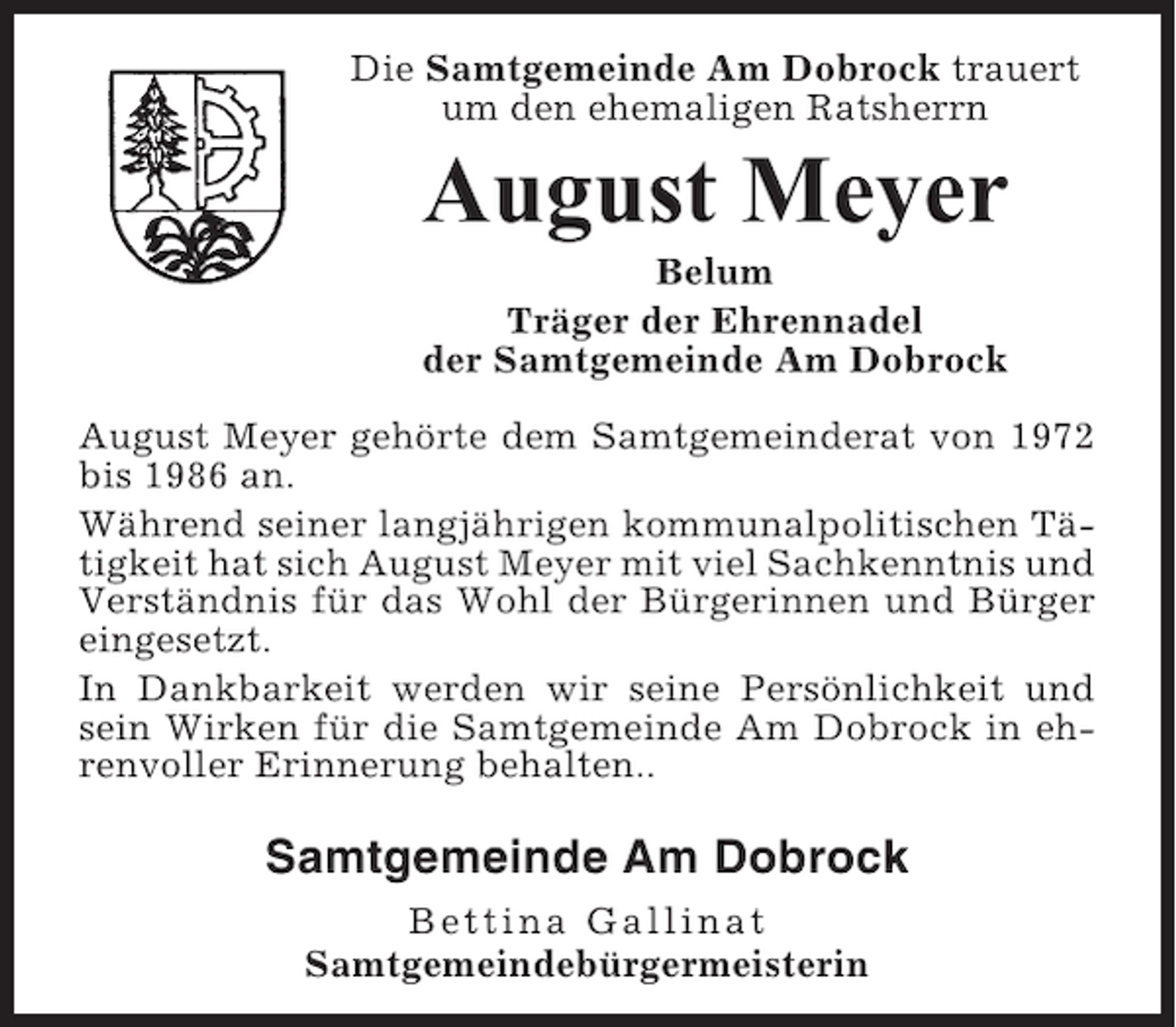 <p>Die Samtgemeinde Am Dobrock trauert<br />um den ehemaligen Ratsherrn</p><p>August Meyer<br />Belum<br />Träger der Ehrennadel<br />der Samtgemeinde Am Dobrock<br />August Meyer gehörte dem Samtgemeinderat von 1972<br />bis 1986 an.<br />Während seiner langjährigen kommunalpolitischen Tätigkeit hat sich August Meyer mit viel Sachkenntnis und<br />Verständnis für das Wohl der Bürgerinnen und Bürger<br />eingesetzt.<br />In Dankbarkeit werden wir seine Persönlichkeit und<br />sein Wirken für die Samtgemeinde Am Dobrock in ehrenvoller Erinnerung behalten..</p><p>Samtgemeinde Am Dobrock<br />Bettina Gallinat<br />Samtgemeindebürgermeisterin</p>