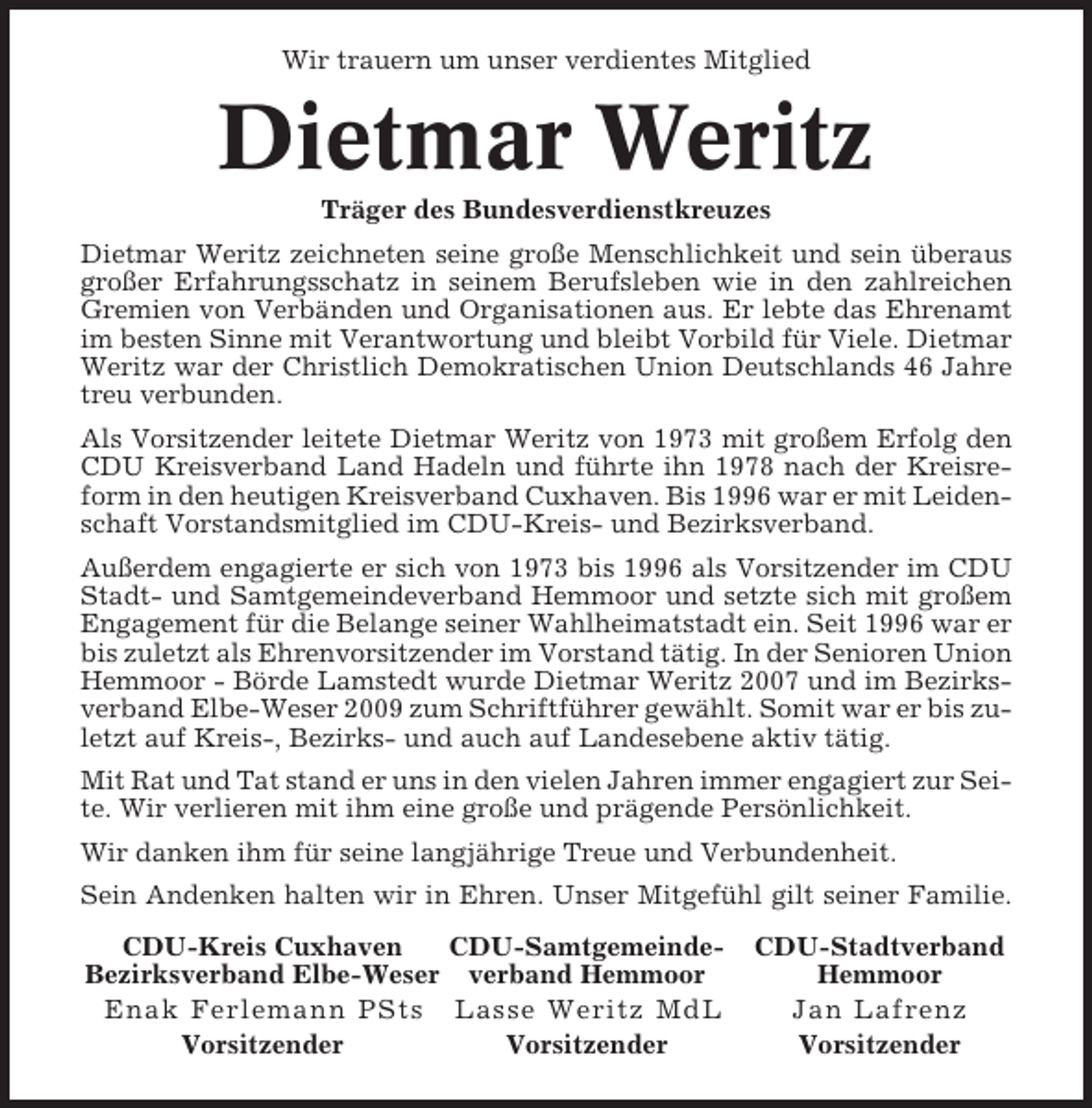 <p>Wir trauern um unser verdientes Mitglied</p><p>Dietmar Weritz<br />Träger des Bundesverdienstkreuzes<br />Dietmar Weritz zeichneten seine große Menschlichkeit und sein überaus<br />großer Erfahrungsschatz in seinem Berufsleben wie in den zahlreichen<br />Gremien von Verbänden und Organisationen aus. Er lebte das Ehrenamt<br />im besten Sinne mit Verantwortung und bleibt Vorbild für Viele. Dietmar<br />Weritz war der Christlich Demokratischen Union Deutschlands 46 Jahre<br />treu verbunden.<br />Als Vorsitzender leitete Dietmar Weritz von 1973 mit großem Erfolg den<br />CDU Kreisverband Land Hadeln und führte ihn 1978 nach der Kreisreform in den heutigen Kreisverband Cuxhaven. Bis 1996 war er mit Leidenschaft Vorstandsmitglied im CDU-Kreis- und Bezirksverband.<br />Außerdem engagierte er sich von 1973 bis 1996 als Vorsitzender im CDU<br />Stadt- und Samtgemeindeverband Hemmoor und setzte sich mit großem<br />Engagement für die Belange seiner Wahlheimatstadt ein. Seit 1996 war er<br />bis zuletzt als Ehrenvorsitzender im Vorstand tätig. In der Senioren Union<br />Hemmoor - Börde Lamstedt wurde Dietmar Weritz 2007 und im Bezirksverband Elbe-Weser 2009 zum Schriftführer gewählt. Somit war er bis zuletzt auf Kreis-, Bezirks- und auch auf Landesebene aktiv tätig.<br />Mit Rat und Tat stand er uns in den vielen Jahren immer engagiert zur Seite. Wir verlieren mit ihm eine große und prägende Persönlichkeit.<br />Wir danken ihm für seine langjährige Treue und Verbundenheit.<br />Sein Andenken halten wir in Ehren. Unser Mitgefühl gilt seiner Familie.<br />CDU-Kreis Cuxhaven<br />CDU-SamtgemeindeBezirksverband Elbe-Weser verband Hemmoor<br />Enak Ferlemann PSts Lasse Weritz MdL<br />Vorsitzender<br />Vorsitzender</p><p>CDU-Stadtverband<br />Hemmoor<br />Jan Lafrenz<br />Vorsitzender</p>