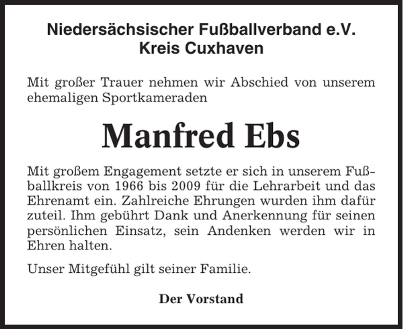<p>Niedersächsischer Fußballverband e.V.<br />Kreis Cuxhaven<br />Mit großer Trauer nehmen wir Abschied von unserem<br />ehemaligen Sportkameraden</p><p>Manfred Ebs<br />Mit großem Engagement setzte er sich in unserem Fußballkreis von 1966 bis 2009 für die Lehrarbeit und das<br />Ehrenamt ein. Zahlreiche Ehrungen wurden ihm dafür<br />zuteil. Ihm gebührt Dank und Anerkennung für seinen<br />persönlichen Einsatz, sein Andenken werden wir in<br />Ehren halten.<br />Unser Mitgefühl gilt seiner Familie.<br />Der Vorstand</p>