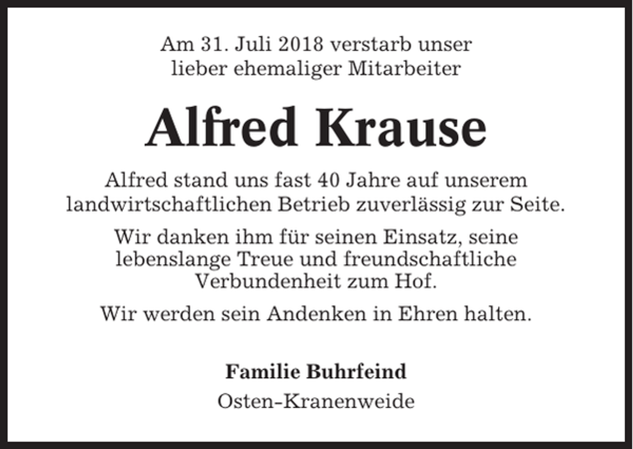<p>Am 31. Juli 2018 verstarb unser<br />lieber ehemaliger Mitarbeiter</p><p>Alfred Krause<br />Alfred stand uns fast 40 Jahre auf unserem<br />landwirtschaftlichen Betrieb zuverlässig zur Seite.<br />Wir danken ihm für seinen Einsatz, seine<br />lebenslange Treue und freundschaftliche<br />Verbundenheit zum Hof.<br />Wir werden sein Andenken in Ehren halten.<br />Familie Buhrfeind<br />Osten-Kranenweide</p>