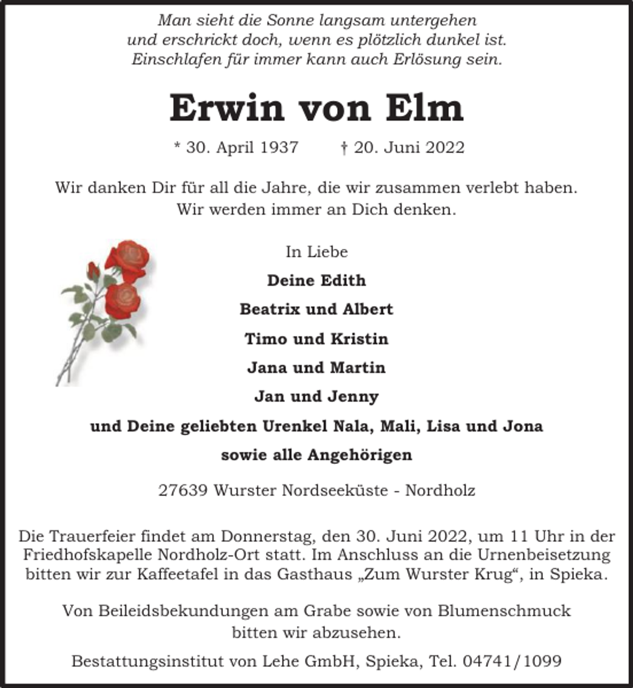 <p>Man sieht die Sonne langsam untergehen<br />und erschrickt doch, wenn es plötzlich dunkel ist.<br />Einschlafen für immer kann auch Erlösung sein.</p><p>Erwin von Elm<br />* 30. April 1937</p><p>† 20. Juni 2022</p><p>Wir danken Dir für all die Jahre, die wir zusammen verlebt haben.<br />Wir werden immer an Dich denken.<br />In Liebe<br />Deine Edith<br />Beatrix und Albert<br />Timo und Kristin<br />Jana und Martin<br />Jan und Jenny<br />und Deine geliebten Urenkel Nala, Mali, Lisa und Jona<br />sowie alle Angehörigen<br />27639 Wurster Nordseeküste - Nordholz<br />Die Trauerfeier findet am Donnerstag, den 30. Juni 2022, um 11 Uhr in der<br />Friedhofskapelle Nordholz-Ort statt. Im Anschluss an die Urnenbeisetzung<br />bitten wir zur Kaffeetafel in das Gasthaus „Zum Wurster Krug“, in Spieka.<br />Von Beileidsbekundungen am Grabe sowie von Blumenschmuck<br />bitten wir abzusehen.<br />Bestattungsinstitut von Lehe GmbH, Spieka, Tel. 04741/1099</p>