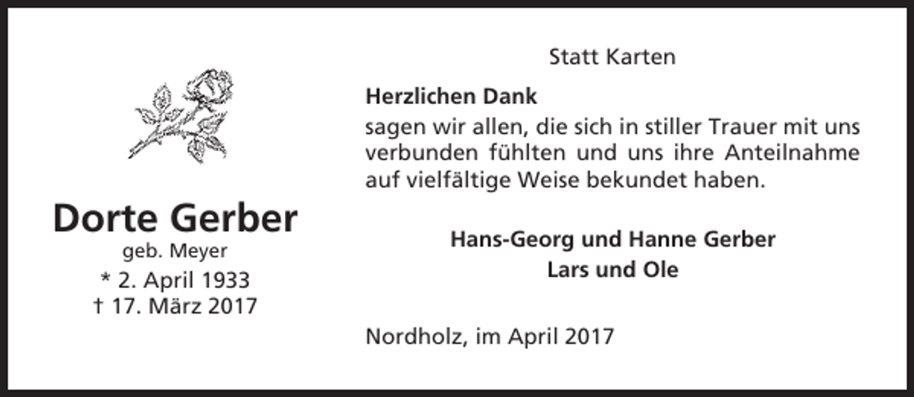 <p>Statt Karten<br />Herzlichen Dank<br />sagen wir allen, die sich in stiller Trauer mit uns<br />verbunden fühlten und uns ihre Anteilnahme<br />auf vielfältige Weise bekundet haben.</p><p>Dorte Gerber<br />geb. Meyer</p><p>* 2. April 1933<br />† 17. März 2017</p><p>Hans-Georg und Hanne Gerber<br />Lars und Ole<br />Nordholz, im April 2017</p>