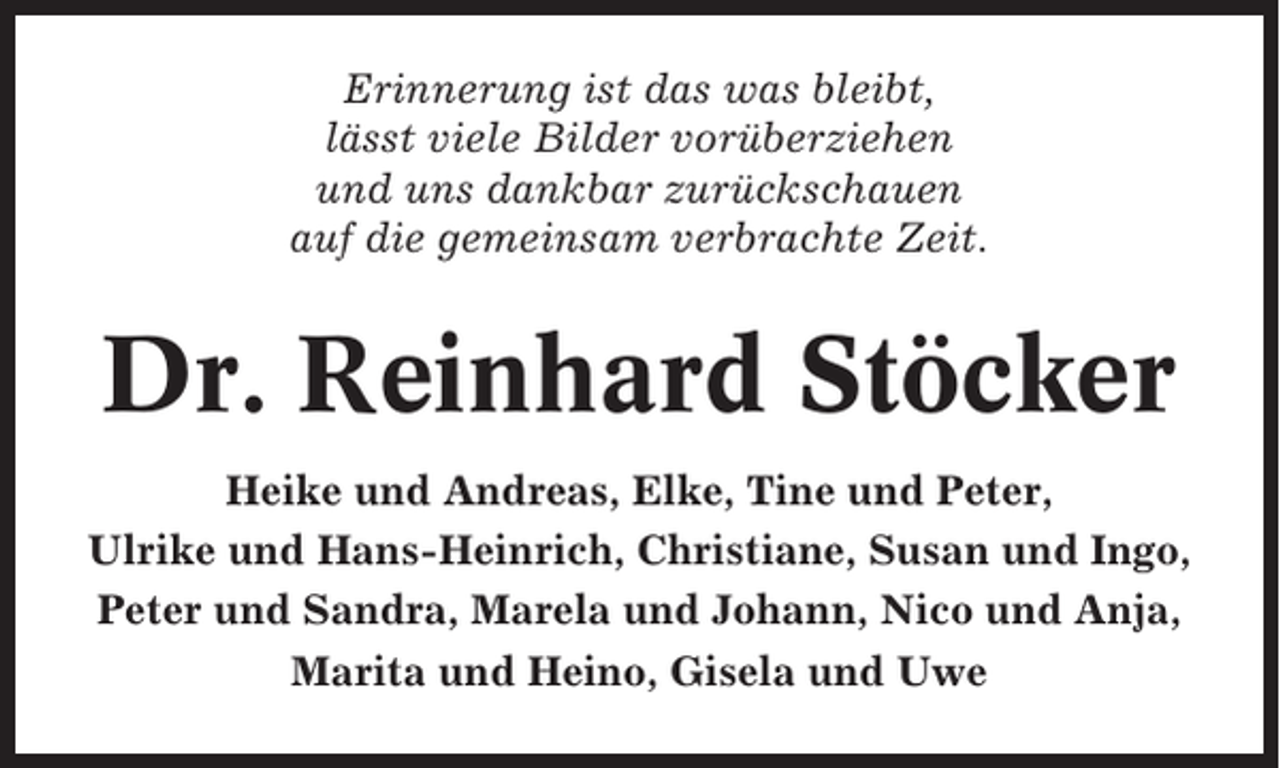 <p>Erinnerung ist das was bleibt,<br />lässt viele Bilder vorüberziehen<br />und uns dankbar zurückschauen<br />auf die gemeinsam verbrachte Zeit.</p><p>Dr. Reinhard Stöcker<br />Heike und Andreas, Elke, Tine und Peter,<br />Ulrike und Hans-Heinrich, Christiane, Susan und Ingo,<br />Peter und Sandra, Marela und Johann, Nico und Anja,<br />Marita und Heino, Gisela und Uwe</p>