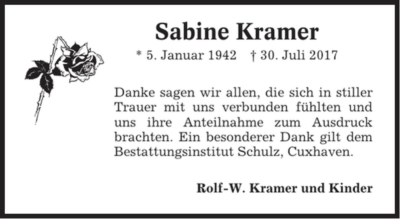 <p>Sabine Kramer<br />* 5. Januar 1942</p><p>† 30. Juli 2017</p><p>Danke sagen wir allen, die sich in stiller<br />Trauer mit uns verbunden fühlten und<br />uns ihre Anteilnahme zum Ausdruck<br />brachten. Ein besonderer Dank gilt dem<br />Bestattungsinstitut Schulz, Cuxhaven.<br />Rolf-W. Kramer und Kinder</p>