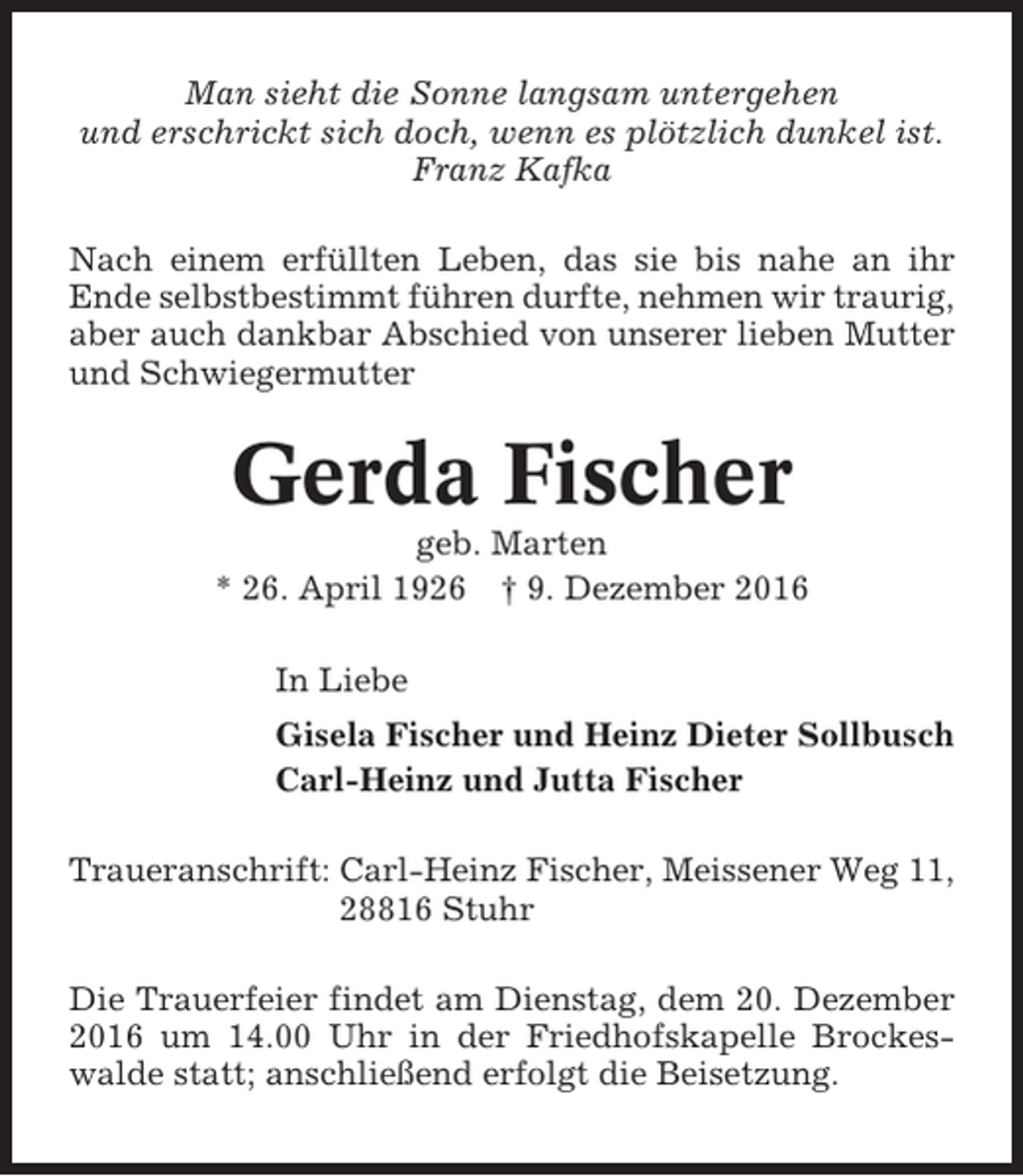 <p>Man sieht die Sonne langsam untergehen<br />und erschrickt sich doch, wenn es plötzlich dunkel ist.<br />Franz Kafka<br />Nach einem erfüllten Leben, das sie bis nahe an ihr<br />Ende selbstbestimmt führen durfte, nehmen wir traurig,<br />aber auch dankbar Abschied von unserer lieben Mutter<br />und Schwiegermutter</p><p>Gerda Fischer<br />geb. Marten<br />* 26. April 1926 † 9. Dezember 2016<br />In Liebe<br />Gisela Fischer und Heinz Dieter Sollbusch<br />Carl-Heinz und Jutta Fischer<br />Traueranschrift: Carl-Heinz Fischer, Meissener Weg 11,<br />28816 Stuhr<br />Die Trauerfeier findet am Dienstag, dem 20. Dezember<br />2016 um 14.00 Uhr in der Friedhofskapelle Brockeswalde statt; anschließend erfolgt die Beisetzung.</p>