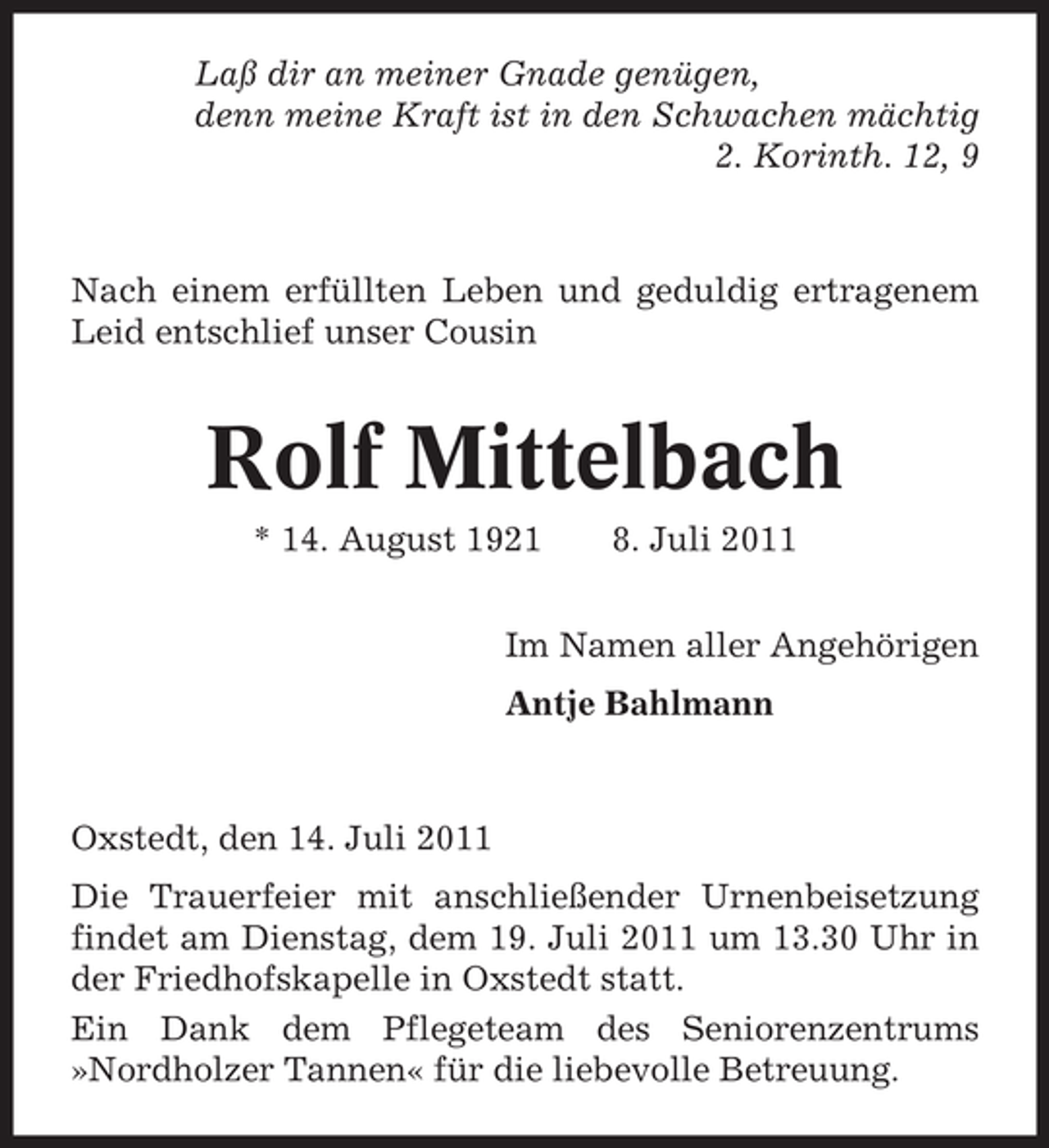 <p>Laß dir an meiner Gnade genügen,<br />denn meine Kraft ist in den Schwachen mächtig<br />2. Korinth. 12, 9</p><p>Nach einem erfüllten Leben und geduldig ertragenem<br />Leid entschlief unser Cousin</p><p>Rolf Mittelbach<br />* 14. August 1921</p><p>8. Juli 2011</p><p>Im Namen aller Angehörigen<br />Antje Bahlmann</p><p>Oxstedt, den 14. Juli 2011<br />Die Trauerfeier mit anschließender Urnenbeisetzung<br />findet am Dienstag, dem 19. Juli 2011 um 13.30 Uhr in<br />der Friedhofskapelle in Oxstedt statt.<br />Ein Dank dem Pflegeteam des Seniorenzentrums<br />»Nordholzer Tannen« für die liebevolle Betreuung.</p>