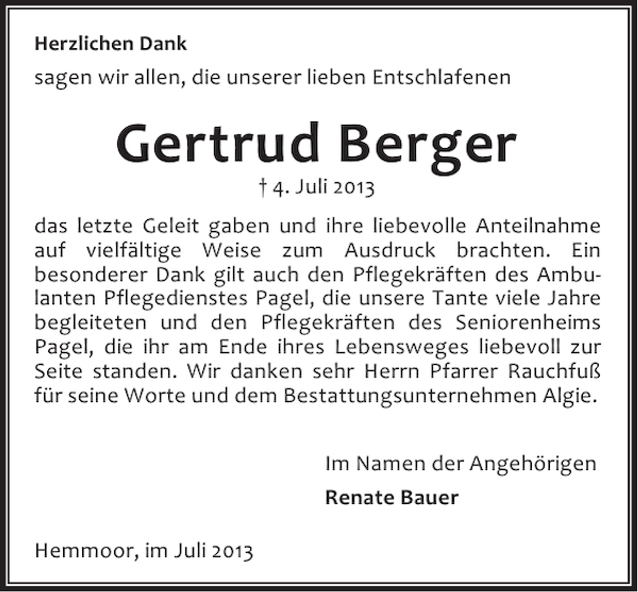<p>Herzlichen Dank</p><p>sagen wir allen, die unserer lieben Entschlafenen</p><p>Gertrud Berger<br />† 4. Juli 2013</p><p>das letzte Geleit gaben und ihre liebevolle Anteilnahme<br />auf vielfältige Weise zum Ausdruck brachten. Ein<br />besonderer Dank gilt auch den Pflegekräften des Ambulanten Pflegedienstes Pagel, die unsere Tante viele Jahre<br />begleiteten und den Pflegekräften des Seniorenheims<br />Pagel, die ihr am Ende ihres Lebensweges liebevoll zur<br />Seite standen. Wir danken sehr Herrn Pfarrer Rauchfuß<br />für seine Worte und dem Bestattungsunternehmen Algie.<br />Im Namen der Angehörigen<br />Renate Bauer<br />Hemmoor, im Juli 2013</p>