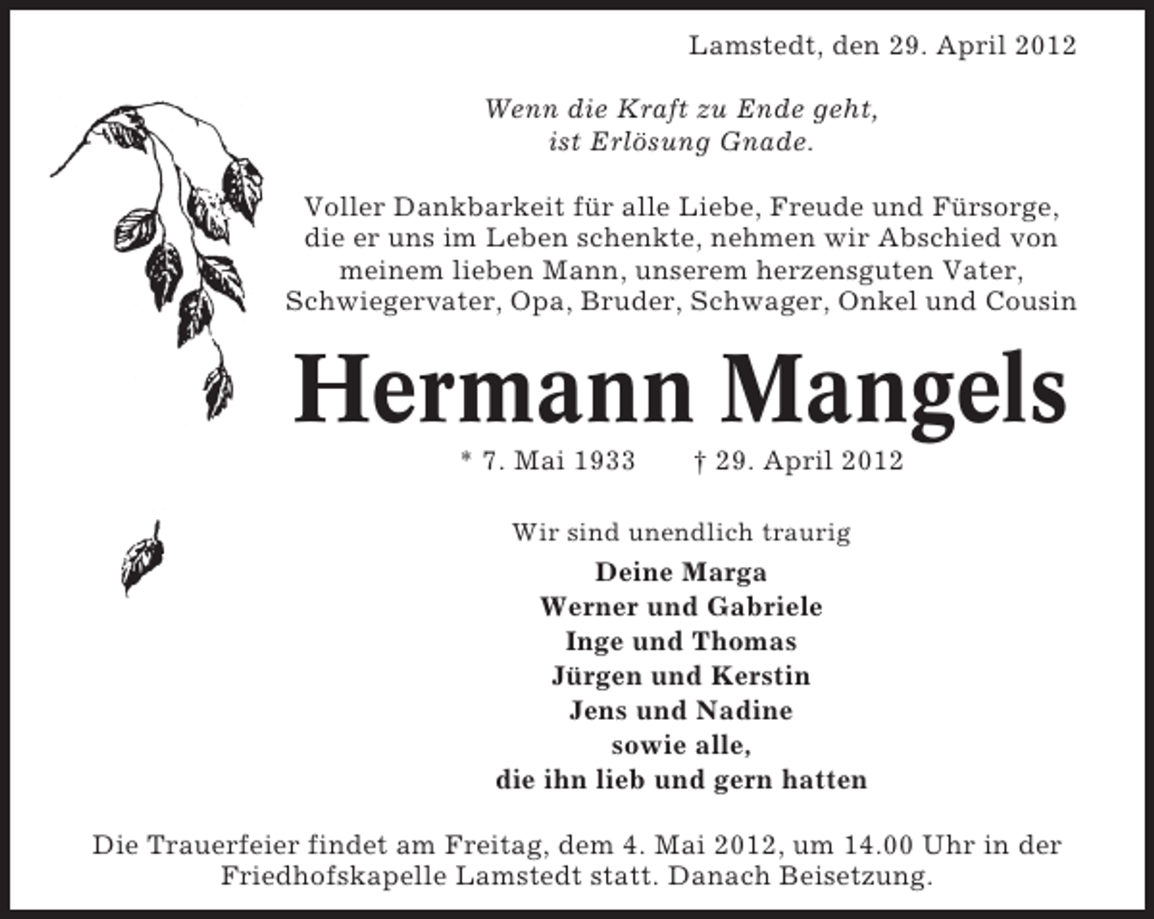 <p>Lamstedt, den 29. April 2012<br />Wenn die Kraft zu Ende geht,<br />ist Erlösung Gnade.<br />Voller Dankbarkeit für alle Liebe, Freude und Fürsorge,<br />die er uns im Leben schenkte, nehmen wir Abschied von<br />meinem lieben Mann, unserem herzensguten Vater,<br />Schwiegervater, Opa, Bruder, Schwager, Onkel und Cousin</p><p>Hermann Mangels<br />* 7. Mai 1933</p><p>† 29. April 2012</p><p>Wir sind unendlich traurig</p><p>Deine Marga<br />Werner und Gabriele<br />Inge und Thomas<br />Jürgen und Kerstin<br />Jens und Nadine<br />sowie alle,<br />die ihn lieb und gern hatten<br />Die Trauerfeier findet am Freitag, dem 4. Mai 2012, um 14.00 Uhr in der<br />Friedhofskapelle Lamstedt statt. Danach Beisetzung.</p>