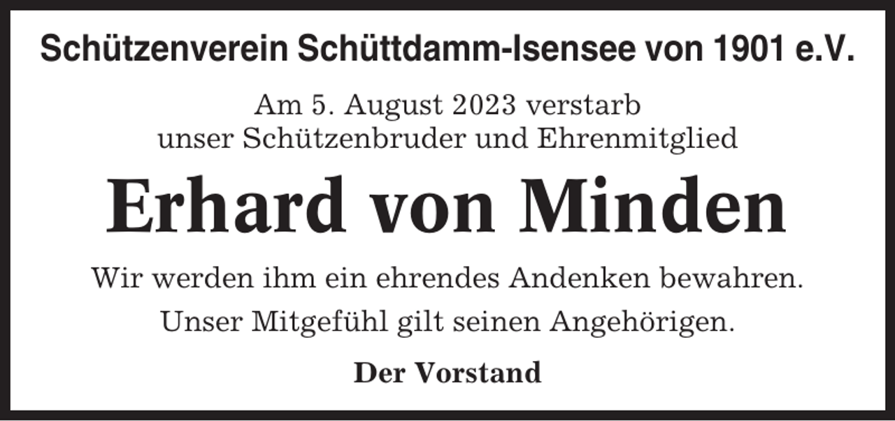 <p>Schützenverein Schüttdamm-Isensee von 1901 e.V.<br />Am 5. August 2023 verstarb<br />unser Schützenbruder und Ehrenmitglied</p><p>Erhard von Minden<br />Wir werden ihm ein ehrendes Andenken bewahren.<br />Unser Mitgefühl gilt seinen Angehörigen.<br />Der Vorstand</p>