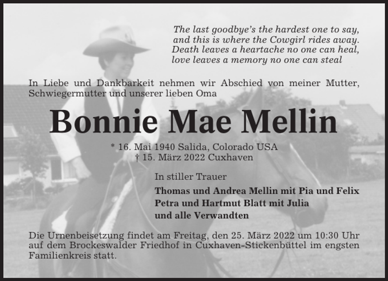 <p>The last goodbye’s the hardest one to say,<br />and this is where the Cowgirl rides away.<br />Death leaves a heartache no one can heal,<br />love leaves a memory no one can steal<br />In Liebe und Dankbarkeit nehmen wir Abschied von meiner Mutter,<br />Schwiegermutter und unserer lieben Oma</p><p>Bonnie Mae Mellin<br />* 16. Mai 1940 Salida, Colorado USA<br />† 15. März 2022 Cuxhaven<br />In stiller Trauer<br />Thomas und Andrea Mellin mit Pia und Felix<br />Petra und Hartmut Blatt mit Julia<br />und alle Verwandten<br />Die Urnenbeisetzung findet am Freitag, den 25. März 2022 um 10:30 Uhr<br />auf dem Brockeswalder Friedhof in Cuxhaven-Stickenbüttel im engsten<br />Familienkreis statt.</p>