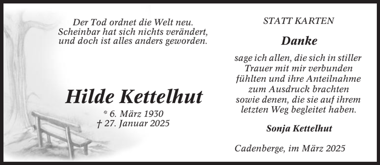 <p>Der Tod ordnet die Welt neu.<br />Scheinbar hat sich nichts verändert,<br />und doch ist alles anders geworden.</p><p>Hilde Kettelhut<br />* 6. März 1930<br />† 27. Januar 2025</p><p>STATT KARTEN</p><p>Danke<br />sage ich allen, die sich in stiller<br />Trauer mit mir verbunden<br />fühlten und ihre Anteilnahme<br />zum Ausdruck brachten<br />sowie denen, die sie auf ihrem<br />letzten Weg begleitet haben.<br />Sonja Kettelhut<br />Cadenberge, im März 2025</p>