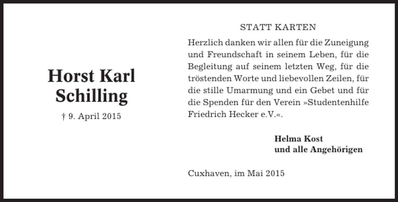 <p>STATT KARTEN</p><p>Horst Karl<br />Schilling<br />† 9. April 2015</p><p>Herzlich danken wir allen für die Zuneigung<br />und Freundschaft in seinem Leben, für die<br />Begleitung auf seinem letzten Weg, für die<br />tröstenden Worte und liebevollen Zeilen, für<br />die stille Umarmung und ein Gebet und für<br />die Spenden für den Verein »Studentenhilfe<br />Friedrich Hecker e.V.«.<br />Helma Kost<br />und alle Angehörigen<br />Cuxhaven, im Mai 2015</p>