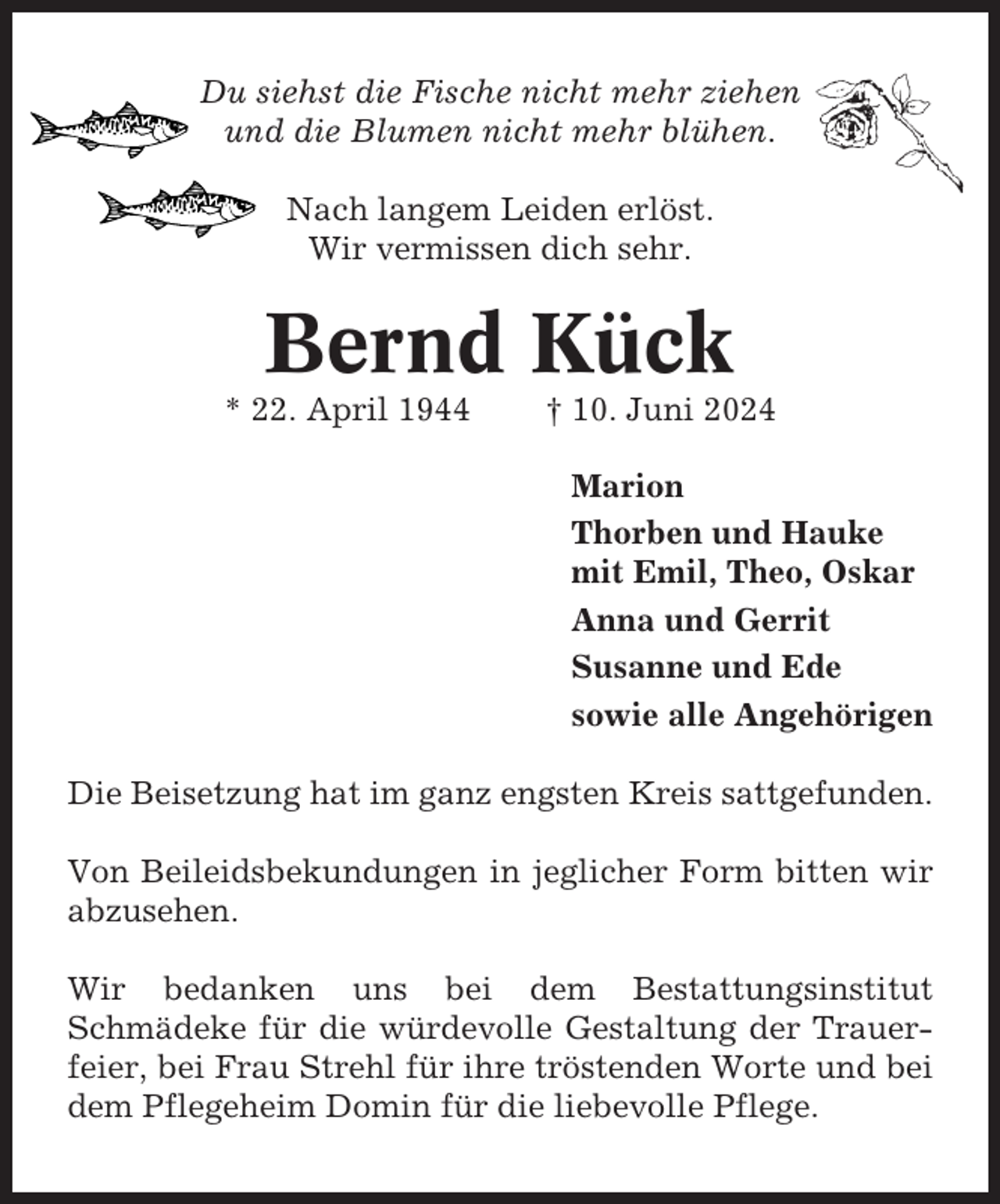 <p>Du siehst die Fische nicht mehr ziehen<br />und die Blumen nicht mehr blühen.<br />Nach langem Leiden erlöst.<br />Wir vermissen dich sehr.</p><p>Bernd Kück<br />* 22. April 1944</p><p>† 10. Juni 2024<br />Marion<br />Thorben und Hauke<br />mit Emil, Theo, Oskar<br />Anna und Gerrit<br />Susanne und Ede<br />sowie alle Angehörigen</p><p>Die Beisetzung hat im ganz engsten Kreis sattgefunden.<br />Von Beileidsbekundungen in jeglicher Form bitten wir<br />abzusehen.<br />Wir bedanken uns bei dem Bestattungsinstitut<br />Schmädeke für die würdevolle Gestaltung der Trauerfeier, bei Frau Strehl für ihre tröstenden Worte und bei<br />dem Pflegeheim Domin für die liebevolle Pflege.</p>