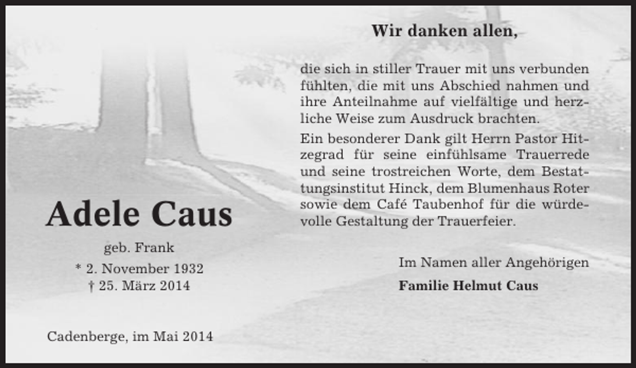 <p>Wir danken allen,</p><p>Adele Caus</p><p>die sich in stiller Trauer mit uns verbunden<br />fühlten, die mit uns Abschied nahmen und<br />ihre Anteilnahme auf vielfältige und herzliche Weise zum Ausdruck brachten.<br />Ein besonderer Dank gilt Herrn Pastor Hitzegrad für seine einfühlsame Trauerrede<br />und seine trostreichen Worte, dem Bestattungsinstitut Hinck, dem Blumenhaus Roter<br />sowie dem Café Taubenhof für die würdevolle Gestaltung der Trauerfeier.</p><p>geb. Frank<br />* 2. November 1932<br />† 25. März 2014</p><p>Cadenberge, im Mai 2014</p><p>Im Namen aller Angehörigen<br />Familie Helmut Caus</p>