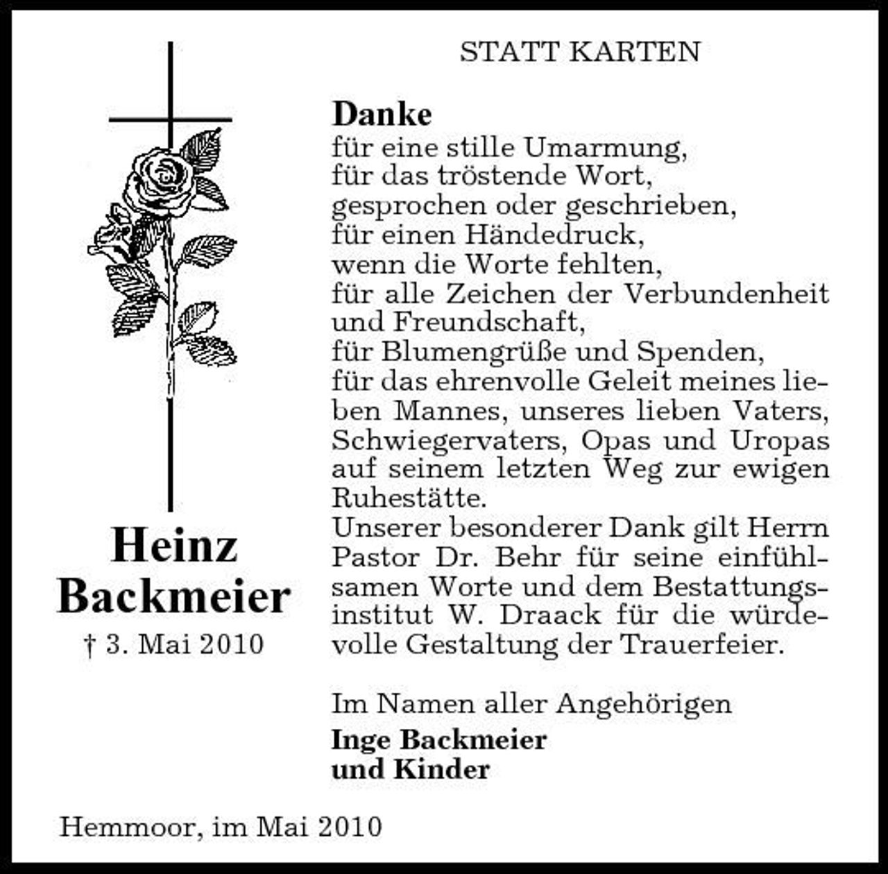 <p>STATT KARTEN</p><p>Danke<br />für eine stille Umarmung, für das tröstende Wort, gesprochen oder geschrieben, für einen Händedruck, wenn die Worte fehlten, für alle Zeichen der Verbundenheit und Freundschaft, für Blumengrüße und Spenden, für das ehrenvolle Geleit meines lieben Mannes, unseres lieben Vaters, Schwiegervaters, Opas und Uropas auf seinem letzten Weg zur ewigen Ruhestätte. Unserer besonderer Dank gilt Herrn Pastor Dr. Behr für seine einfühlsamen Worte und dem Bestattungsinstitut W. Draack für die würdevolle Gestaltung der Trauerfeier. Im Namen aller Angehörigen Inge Backmeier und Kinder Hemmoor, im Mai 2010</p><p>Heinz Backmeier<br />† 3. Mai 2010</p>