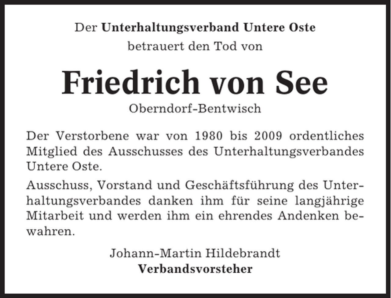 <p>Der Unterhaltungsverband Untere Oste<br />betrauert den Tod von</p><p>Friedrich von See<br />Oberndorf-Bentwisch<br />Der Verstorbene war von 1980 bis 2009 ordentliches<br />Mitglied des Ausschusses des Unterhaltungsverbandes<br />Untere Oste.<br />Ausschuss, Vorstand und Geschäftsführung des Unterhaltungsverbandes danken ihm für seine langjährige<br />Mitarbeit und werden ihm ein ehrendes Andenken bewahren.<br />Johann-Martin Hildebrandt<br />Verbandsvorsteher</p>