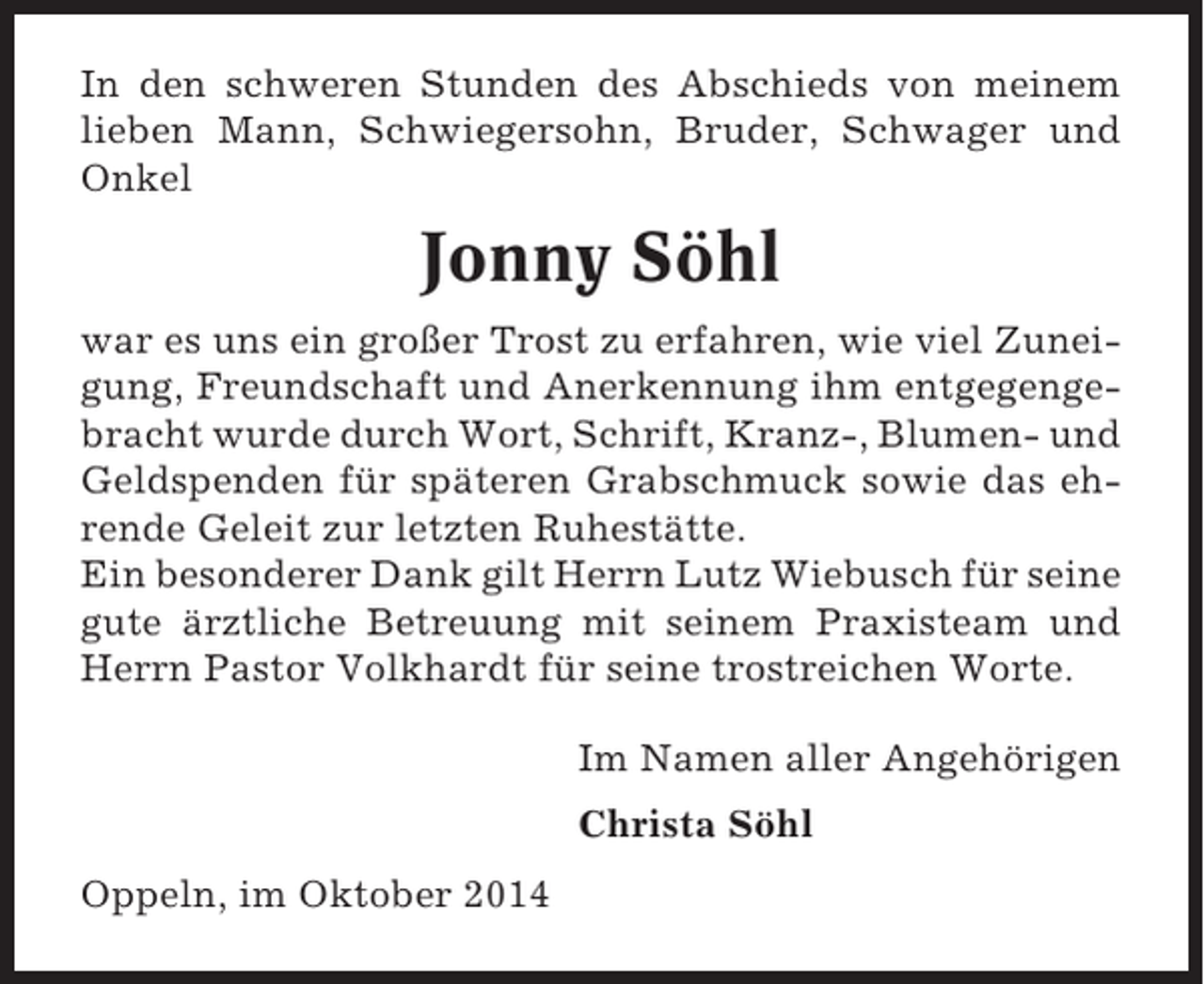 <p>In den schweren Stunden des Abschieds von meinem<br />lieben Mann, Schwiegersohn, Bruder, Schwager und<br />Onkel</p><p>Jonny Söhl<br />war es uns ein großer Trost zu erfahren, wie viel Zuneigung, Freundschaft und Anerkennung ihm entgegengebracht wurde durch Wort, Schrift, Kranz-, Blumen- und<br />Geldspenden für späteren Grabschmuck sowie das ehrende Geleit zur letzten Ruhestätte.<br />Ein besonderer Dank gilt Herrn Lutz Wiebusch für seine<br />gute ärztliche Betreuung mit seinem Praxisteam und<br />Herrn Pastor Volkhardt für seine trostreichen Worte.<br />Im Namen aller Angehörigen<br />Christa Söhl<br />Oppeln, im Oktober 2014</p>