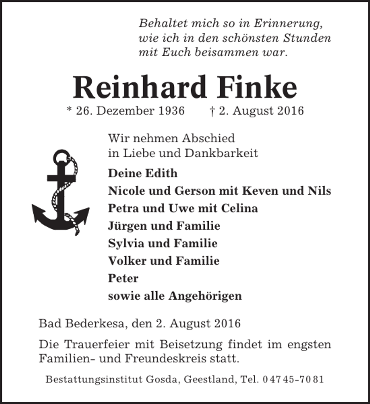 <p>Behaltet mich so in Erinnerung,<br />wie ich in den schönsten Stunden<br />mit Euch beisammen war.</p><p>Reinhard Finke<br />* 26. Dezember 1936</p><p>† 2. August 2016</p><p>Wir nehmen Abschied<br />in Liebe und Dankbarkeit<br />Deine Edith<br />Nicole und Gerson mit Keven und Nils<br />Petra und Uwe mit Celina<br />Jürgen und Familie<br />Sylvia und Familie<br />Volker und Familie<br />Peter<br />sowie alle Angehörigen<br />Bad Bederkesa, den 2. August 2016<br />Die Trauerfeier mit Beisetzung findet im engsten<br />Familien- und Freundeskreis statt.<br />Bestattungsinstitut Gosda, Geestland, Tel. 0 47 45-70 81</p>