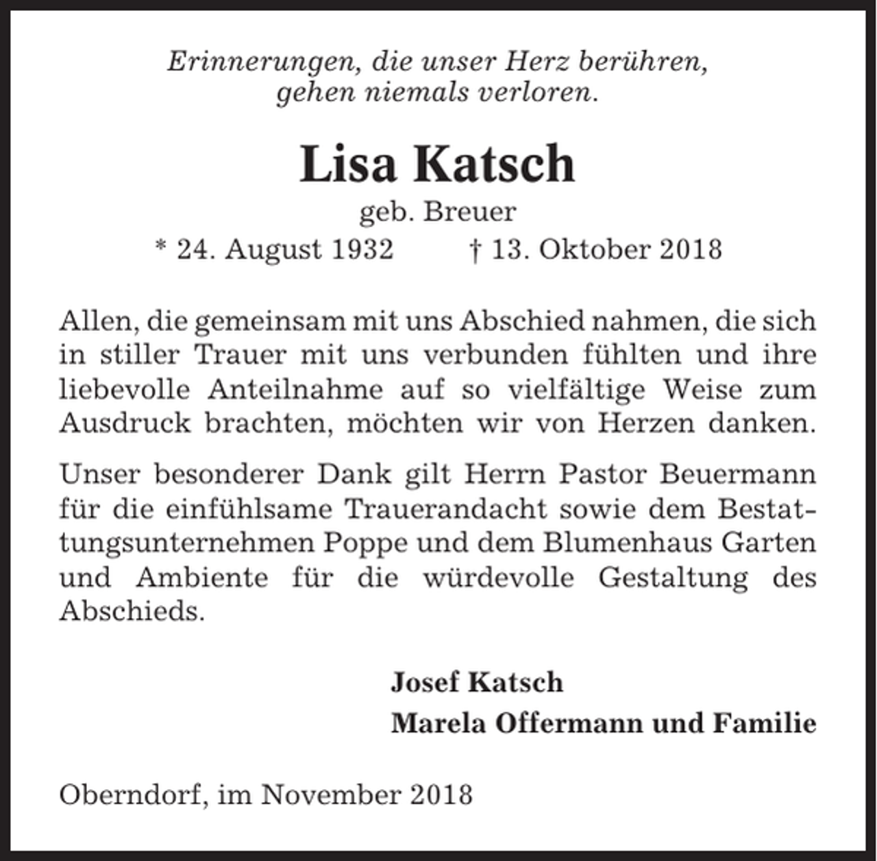 <p>Erinnerungen, die unser Herz berühren,<br />gehen niemals verloren.</p><p>Lisa Katsch<br />geb. Breuer<br />* 24. August 1932<br />† 13. Oktober 2018<br />Allen, die gemeinsam mit uns Abschied nahmen, die sich<br />in stiller Trauer mit uns verbunden fühlten und ihre<br />liebevolle Anteilnahme auf so vielfältige Weise zum<br />Ausdruck brachten, möchten wir von Herzen danken.<br />Unser besonderer Dank gilt Herrn Pastor Beuermann<br />für die einfühlsame Trauerandacht sowie dem Bestattungsunternehmen Poppe und dem Blumenhaus Garten<br />und Ambiente für die würdevolle Gestaltung des<br />Abschieds.<br />Josef Katsch<br />Marela Offermann und Familie<br />Oberndorf, im November 2018</p>