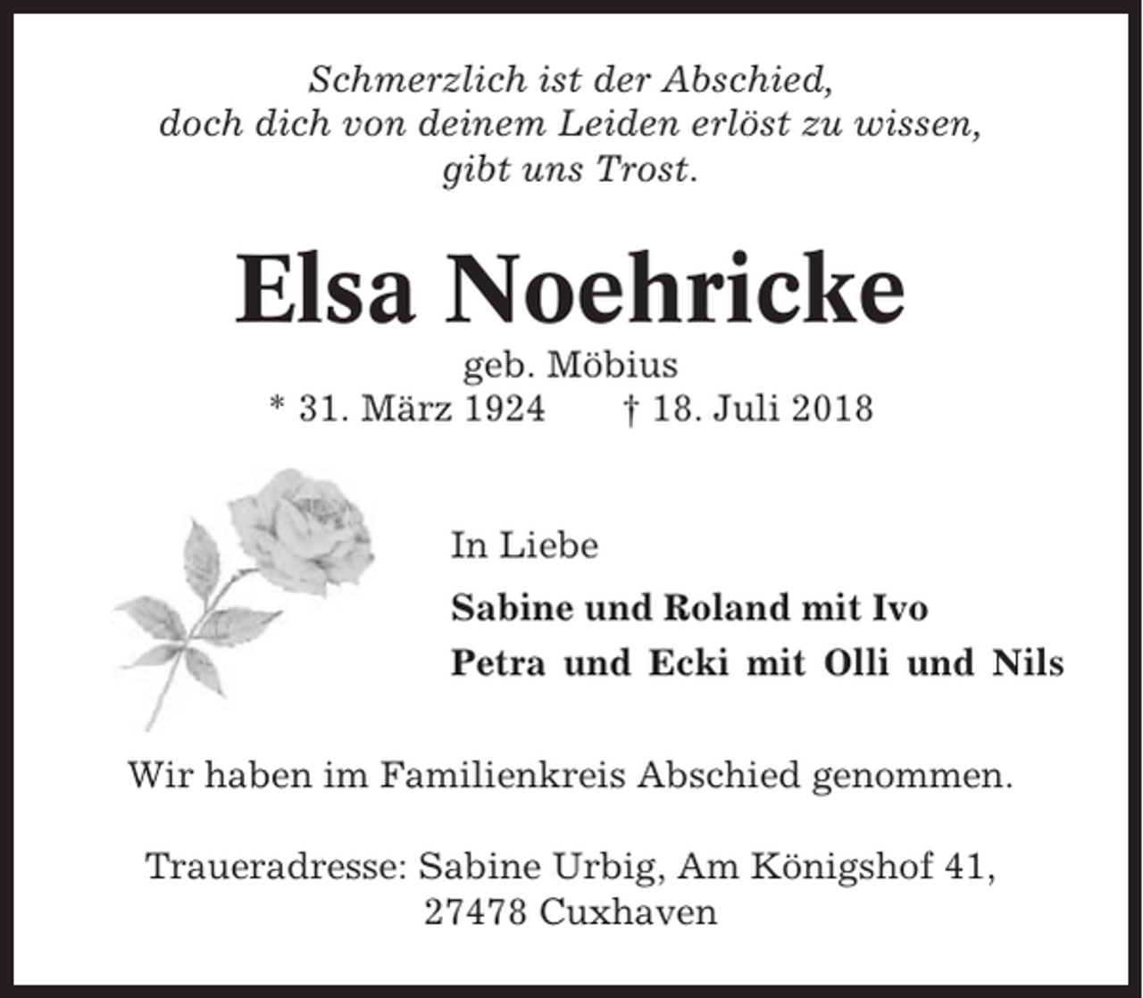 <p>Schmerzlich ist der Abschied,<br />doch dich von deinem Leiden erlöst zu wissen,<br />gibt uns Trost.</p><p>Elsa Noehricke<br />geb. Möbius<br />* 31. März 1924<br />† 18. Juli 2018</p><p>In Liebe<br />Sabine und Roland mit Ivo<br />Petra und Ecki mit Olli und Nils<br />Wir haben im Familienkreis Abschied genommen.<br />Traueradresse: Sabine Urbig, Am Königshof 41,<br />27478 Cuxhaven</p>
