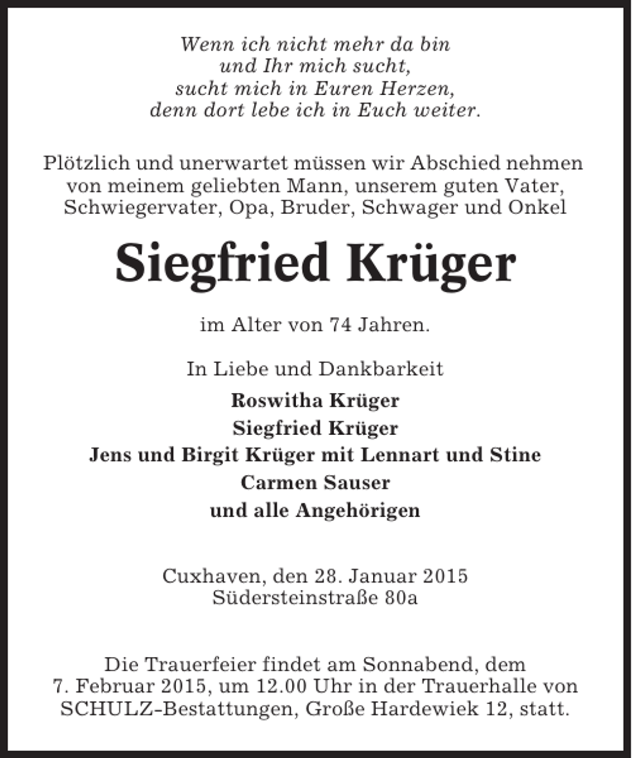 <p>Wenn ich nicht mehr da bin<br />und Ihr mich sucht,<br />sucht mich in Euren Herzen,<br />denn dort lebe ich in Euch weiter.<br />Plötzlich und unerwartet müssen wir Abschied nehmen<br />von meinem geliebten Mann, unserem guten Vater,<br />Schwiegervater, Opa, Bruder, Schwager und Onkel</p><p>Siegfried Krüger<br />im Alter von 74 Jahren.<br />In Liebe und Dankbarkeit<br />Roswitha Krüger<br />Siegfried Krüger<br />Jens und Birgit Krüger mit Lennart und Stine<br />Carmen Sauser<br />und alle Angehörigen<br />Cuxhaven, den 28. Januar 2015<br />Südersteinstraße 80a<br />Die Trauerfeier findet am Sonnabend, dem<br />7. Februar 2015, um 12.00 Uhr in der Trauerhalle von<br />SCHULZ-Bestattungen, Große Hardewiek 12, statt.</p>