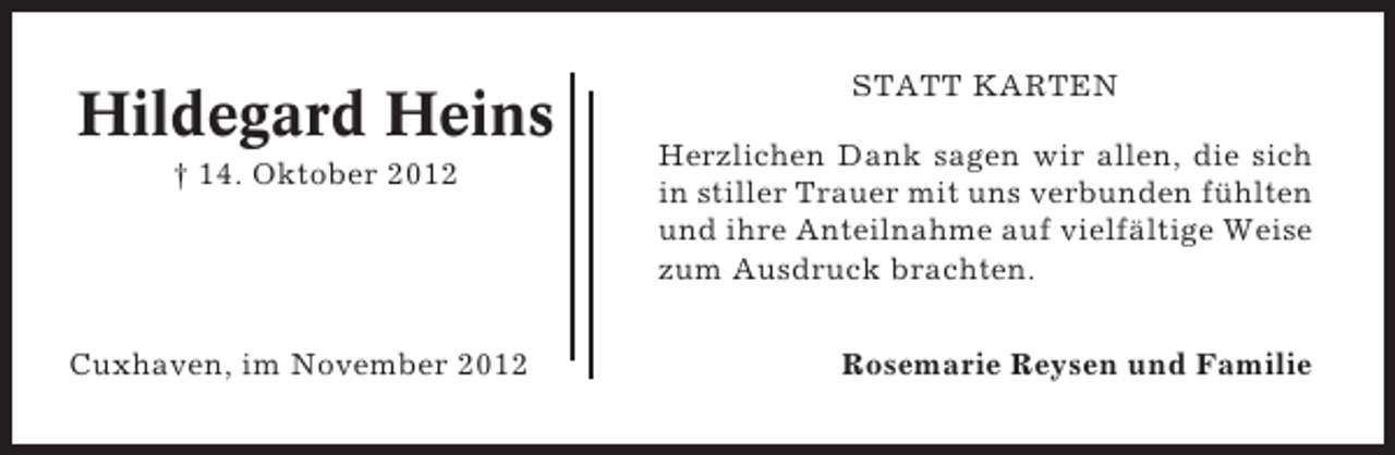 <p>Hildegard Heins<br />† 14. Oktober 2012</p><p>Cuxhaven, im November 2012</p><p>STATT KARTEN<br />Herzlichen Dank sagen wir allen, die sich<br />in stiller Trauer mit uns verbunden fühlten<br />und ihre Anteilnahme auf vielfältige Weise<br />zum Ausdruck brachten.<br />Rosemarie Reysen und Familie</p>