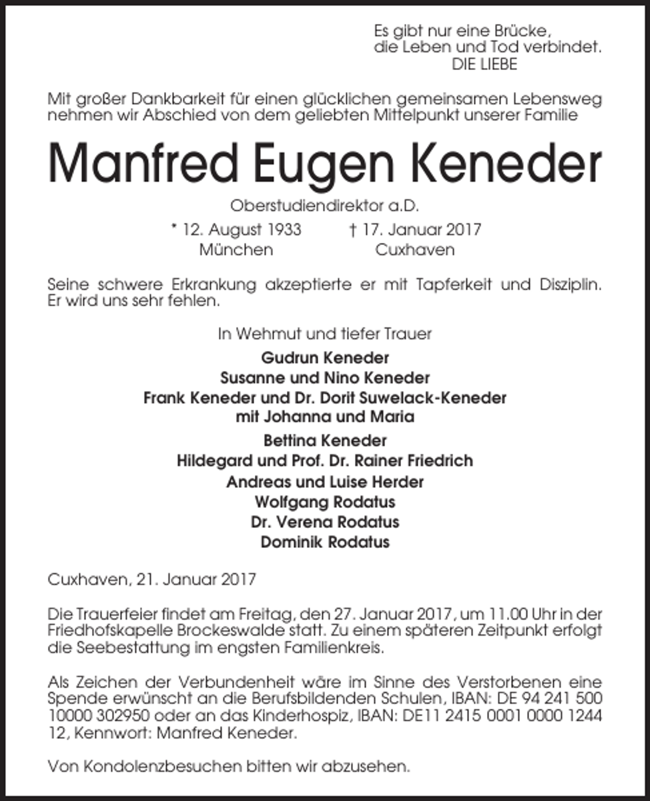 <p>Es gibt nur eine Brücke,<br />die Leben und Tod verbindet.<br />DIE LIEBE<br />Mit großer Dankbarkeit für einen glücklichen gemeinsamen Lebensweg<br />nehmen wir Abschied von dem geliebten Mittelpunkt unserer Familie</p><p>Manfred Eugen Keneder<br />Oberstudiendirektor a.D.<br />* 12. August 1933<br />München</p><p>† 17. Januar 2017<br />Cuxhaven</p><p>Seine schwere Erkrankung akzeptierte er mit Tapferkeit und Disziplin.<br />Er wird uns sehr fehlen.<br />In Wehmut und tiefer Trauer<br />Gudrun Keneder<br />Susanne und Nino Keneder<br />Frank Keneder und Dr. Dorit Suwelack-Keneder<br />mit Johanna und Maria<br />Bettina Keneder<br />Hildegard und Prof. Dr. Rainer Friedrich<br />Andreas und Luise Herder<br />Wolfgang Rodatus<br />Dr. Verena Rodatus<br />Dominik Rodatus<br />Cuxhaven, 21. Januar 2017<br />Die Trauerfeier findet am Freitag, den 27. Januar 2017, um 11.00 Uhr in der<br />Friedhofskapelle Brockeswalde statt. Zu einem späteren Zeitpunkt erfolgt<br />die Seebestattung im engsten Familienkreis.<br />Als Zeichen der Verbundenheit wäre im Sinne des Verstorbenen eine<br />Spende erwünscht an die Berufsbildenden Schulen, IBAN: DE 94 241 500<br />10000 302950 oder an das Kinderhospiz, IBAN: DE11 2415 0001 0000 1244<br />12, Kennwort: Manfred Keneder.<br />Von Kondolenzbesuchen bitten wir abzusehen.</p>