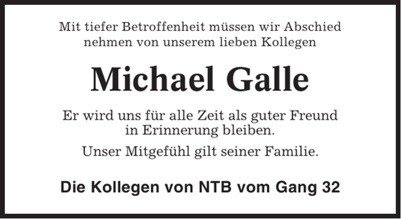 <p>Mit tiefer Betroffenheit müssen wir Abschied<br />nehmen von unserem lieben Kollegen</p><p>Michael Galle<br />Er wird uns für alle Zeit als guter Freund<br />in Erinnerung bleiben.<br />Unser Mitgefühl gilt seiner Familie.</p><p>Die Kollegen von NTB vom Gang 32</p>