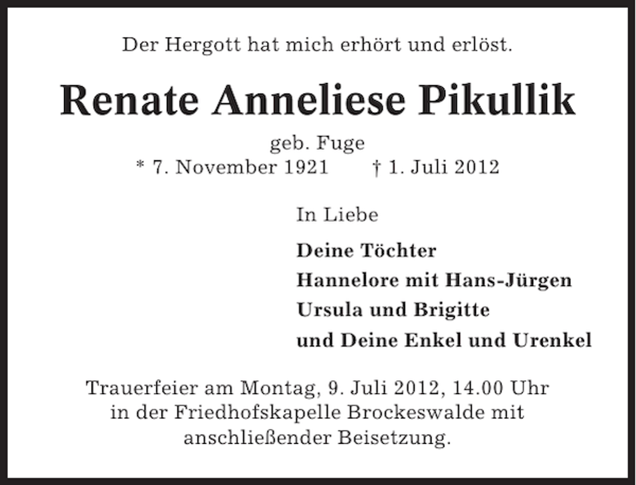 <p>Der Hergott hat mich erhört und erlöst.</p><p>Renate Anneliese Pikullik<br />geb. Fuge<br />* 7. November 1921<br />† 1. Juli 2012<br />In Liebe<br />Deine Töchter<br />Hannelore mit Hans-Jürgen<br />Ursula und Brigitte<br />und Deine Enkel und Urenkel<br />Trauerfeier am Montag, 9. Juli 2012, 14.00 Uhr<br />in der Friedhofskapelle Brockeswalde mit<br />anschließender Beisetzung.</p>