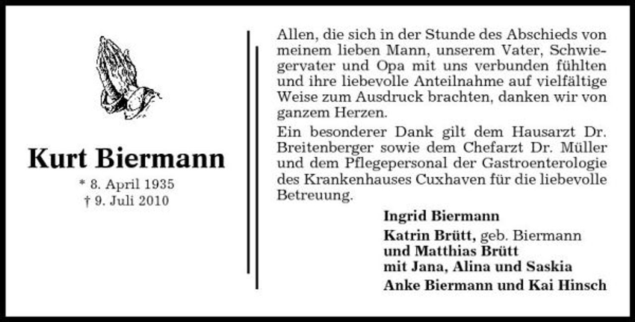 <p>Kurt Biermann<br />* 8. April 1935 † 9. Juli 2010</p><p>Allen, die sich in der Stunde des Abschieds von meinem lieben Mann, unserem Vater, Schwiegervater und Opa mit uns verbunden fühlten und ihre liebevolle Anteilnahme auf vielfältige Weise zum Ausdruck brachten, danken wir von ganzem Herzen. Ein besonderer Dank gilt dem Hausarzt Dr. Breitenberger sowie dem Chefarzt Dr. Müller und dem Pflegepersonal der Gastroenterologie des Krankenhauses Cuxhaven für die liebevolle Betreuung. Ingrid Biermann Katrin Brütt, geb. Biermann und Matthias Brütt mit Jana, Alina und Saskia Anke Biermann und Kai Hinsch</p>
